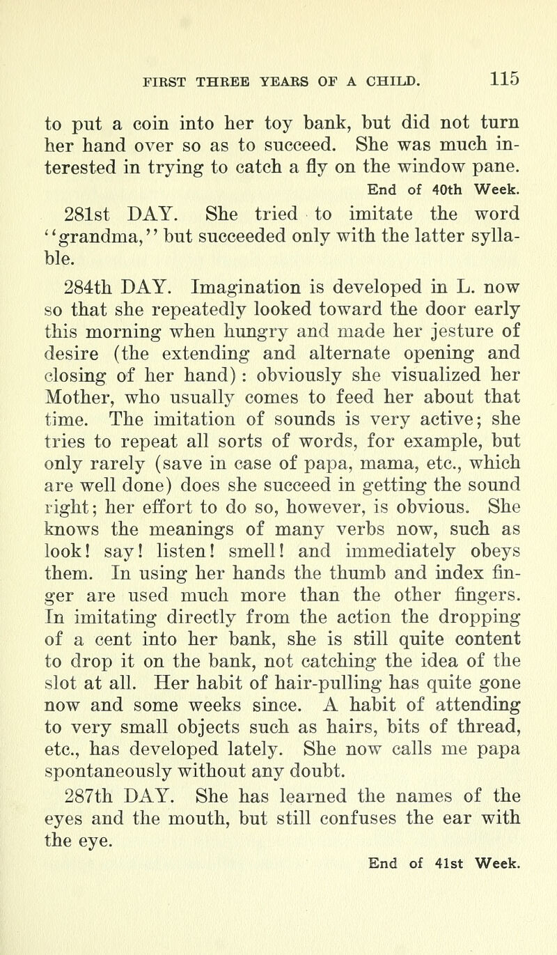 to put a coin into her toy bank, but did not turn her hand over so as to succeed. She was much in- terested in trying to catch a fly on the window pane. End of 40th Week. 281st DAY. She tried to imitate the word grandma, but succeeded only with the latter sylla- ble. 284th DAY. Imagination is developed in L. now so that she repeatedly looked toward the door early this morning when hungry and made her jesture of desire (the extending and alternate opening and closing of her hand): obviously she visualized her Mother, who usually comes to feed her about that time. The imitation of sounds is very active; she tries to repeat all sorts of words, for example, but only rarely (save in case of papa, mama, etc., which are well done) does she succeed in getting the sound right; her effort to do so, however, is obvious. She knows the meanings of many verbs now, such as look! say! listen! smell! and immediately obeys them. In using her hands the thumb and index fin- ger are used much more than the other fingers. In imitating directly from the action the dropping of a cent into her bank, she is still quite content to drop it on the bank, not catching the idea of the slot at all. Her habit of hair-pulling has quite gone now and some weeks since. A habit of attending to very small objects such as hairs, bits of thread, etc., has developed lately. She now calls me papa spontaneously without any doubt. 287th DAY. She has learned the names of the eyes and the mouth, but still confuses the ear with the eye. End of 41st Week.