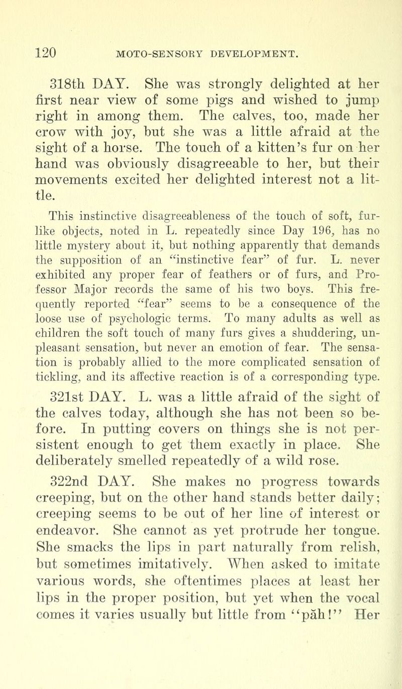 318th DAY. She was strongly delighted at her first near view of some pigs and wished to jump right in among them. The calves, too, made her crow with joy, but she was a little afraid at the sight of a horse. The touch of a kitten's fur on her hand was obviously disagreeable to her, but their movements excited her delighted interest not a lit- tle. This instinctive disagreeableness of the touch of soft, fur- like objects, noted in L. repeatedly since Day 196, has no little mystery about it, but nothing apparently that demands the supposition of an instinctive fear of fur. L. never exhibited any proper fear of feathers or of furs, and Pro- fessor Major records the same of his two boys. This fre- quently reported fear seems to be a consequence of the loose use of psychologic terms. To many adults as well as children the soft touch of many furs gives a shuddering, un- pleasant sensation, but never an emotion of fear. The sensa- tion is probably allied to the more complicated sensation of tickling, and its affective reaction is of a corresponding type. 321st DAY. L. was a little afraid of the sight of the calves today, although she has not been so be- fore. In putting covers on things she is not per- sistent enough to get them exactly in place. She deliberately smelled repeatedly of a wild rose. 322nd DAY. She makes no progress towards creeping, but on the other hand stands better daily; creeping seems to be out of her line of interest or endeavor. She cannot as yet protrude her tongue. She smacks the lips in part naturally from relish, but sometimes imitatively. When asked to imitate various words, she oftentimes places at least her lips in the proper position, but yet when the vocal comes it varies usually but little from pah! Her