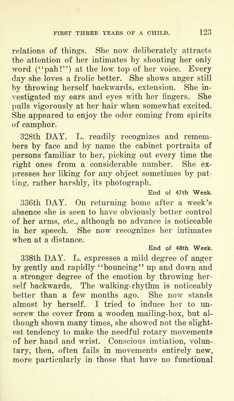 relations of things. She now deliberately attracts the attention of her intimates by shouting her only word (pah!) at the low top of her voice. Every day she loves a frolic better. She shows anger still by throwing herself backwards, extension. She in- vestigated my ears and eyes with her fingers. She pulls vigorously at her hair when somewhat excited. She appeared to enjoy the odor coming from spirits of camphor. 328th DAY. L. readily recognizes and remem- bers by face and by name the cabinet portraits of persons familiar to her, picking out every time the right ones from a considerable number. She ex- presses her liking for any object sometimes by pat- ting, rather harshly, its photograph. End of 47th Week. 336th DAY. On returning home after a week's absence she is seen to have obviously better control of her arms, etc., although no advance is noticeable in her speech. She now recognizes her intimates when at a distance. End of 48th Week. 338th DAY. L. expresses a mild degree of anger by gently and rapidly bouncing up and down and a stronger degree of the emotion by throwing her- self backwards. The walking-rhythm is noticeably better than a few months ago. She now stands almost by herself. I tried to induce her to un- screw the cover from a wooden mailing-box, but al- though shown many times, she showed not the slight- est tendency to make the needful rotary movements of her hand and wrist. Conscious imtiation, volun- tary, then, often fails in movements entirely new, more particularly in those that have no functional