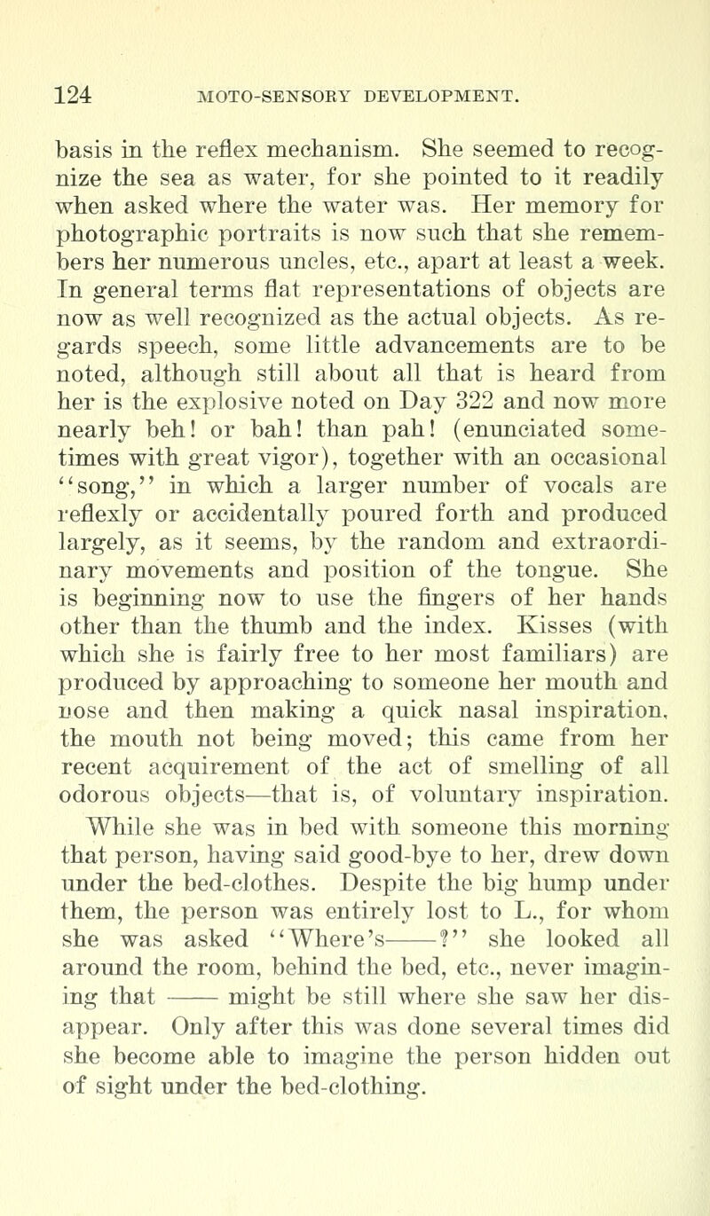 basis in the reflex mechanism. She seemed to recog- nize the sea as water, for she pointed to it readily when asked where the water was. Her memory for photographic portraits is now such that she remem- bers her numerous uncles, etc., apart at least a week. In general terms flat representations of objects are now as well recognized as the actual objects. As re- gards speech, some little advancements are to be noted, although still about all that is heard from her is the explosive noted on Day 322 and now more nearly beh! or bah! than pah! (enunciated some- times with great vigor), together with an occasional song, in which a larger number of vocals are reflexly or accidentally poured forth and produced largely, as it seems, by the random and extraordi- nary movements and position of the tongue. She is beginning now to use the ringers of her hands other than the thumb and the index. Kisses (with which she is fairly free to her most familiars) are produced by approaching to someone her mouth and uose and then making a quick nasal inspiration, the mouth not being moved; this came from her recent acquirement of the act of smelling of all odorous objects—that is, of voluntary inspiration. While she was in bed with someone this morning that person, having said good-bye to her, drew down under the bed-clothes. Despite the big hump under them, the person was entirely lost to L., for whom she was asked Where's ? she looked all around the room, behind the bed, etc., never imagin- ing that might be still where she saw her dis- appear. Only after this was done several times did she become able to imagine the person hidden out of sight under the bed-clothing.