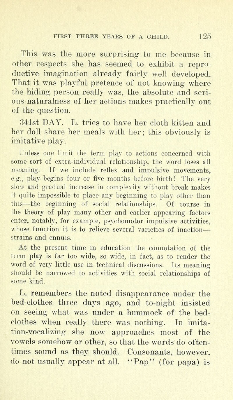 This was the more surprising to me because in other respects she has seemed to exhibit a repro- ductive imagination already fairly well developed. That it was playful pretence of not knowing where the hiding person really was, the absolute and seri- ous naturalness of her actions makes practically out of the question. 341st DAY. L. tries to have her cloth kitten and her doll share her meals with her; this obviously is imitative play. Unless one limit the term play to actions concerned with some sort of extra-individual relationship, the word loses all meaning. If we include reflex and impulsive movements, e.g., play begins four or five months before birth! The very slow and gradual increase in complexity without break makes it quite impossible to place any beginning to play other than this—the beginning of social relationships. Of course in the theory of play many other and earlier appearing factors enter, notably, for example, psychomotor impulsive activities, whose function it is to relieve several varieties of inaction— strains and ennuis. At the present time in education the connotation of the term play is far too wide, so wide, in fact, as to render the word of very little use in technical discussions. Its meaning should be narrowed to activities with social relationships of some kind. L. remembers the noted disappearance under the bed-clothes three days ago, and to-night insisted on seeing what was under a hummock of the bed- clothes when really there was nothing. In imita- tion-vocalizing she now approaches most of the vowels somehow or other, so that the words do often- times sound as they should. Consonants, however, do not usually appear at all. Pap (for papa) is
