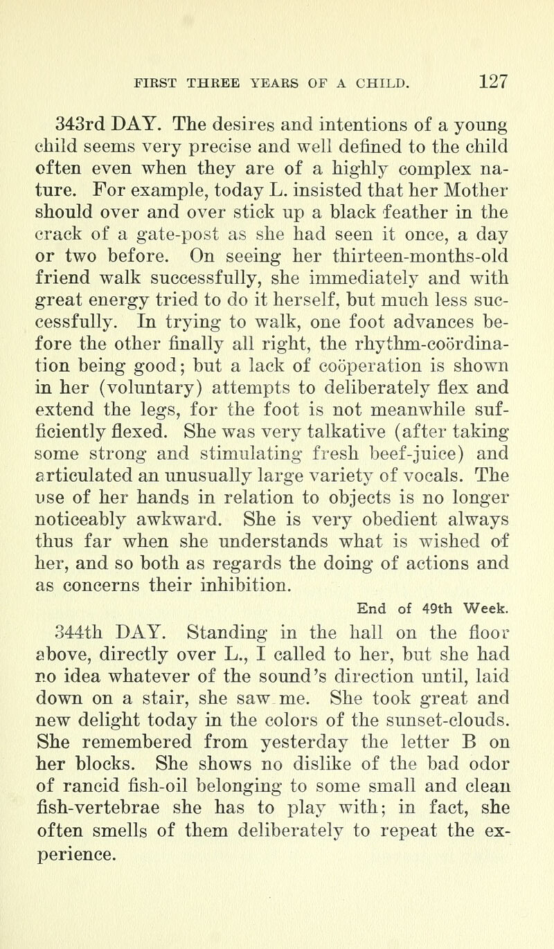 343rd DAY. The desires and intentions of a young child seems very precise and well defined to the child often even when they are of a highly complex na- ture. For example, today L. insisted that her Mother should over and over stick up a black feather in the crack of a gate-post as she had seen it once, a day or two before. On seeing her thirteen-months-old friend walk successfully, she immediately and with great energy tried to do it herself, but much less suc- cessfully. In trying to walk, one foot advances be- fore the other finally all right, the rhythm-coordina- tion being good; but a lack of cooperation is shown in her (voluntary) attempts to deliberately flex and extend the legs, for the foot is not meanwhile suf- ficiently flexed. She was very talkative (after taking some strong and stimulating fresh beef-juice) and articulated an unusually large variety of vocals. The use of her hands in relation to objects is no longer noticeably awkward. She is very obedient always thus far when she understands what is wished of her, and so both as regards the doing of actions and as concerns their inhibition. End of 49th Week. 344th DAY. Standing in the hall on the floor above, directly over L., I called to her, but she had no idea whatever of the sound's direction until, laid down on a stair, she saw me. She took great and new delight today in the colors of the sunset-clouds. She remembered from yesterday the letter B on her blocks. She shows no dislike of the bad odor of rancid fish-oil belonging to some small and clean fish-vertebrae she has to play with; in fact, she often smells of them deliberately to repeat the ex- perience.
