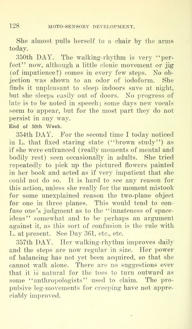 She almost pulls herself to a chair by the arms today. 350th DAY. The walking-rhythm is very per- fect now, although a little clonic movement or jig (of impatience!) comes in every few steps. No ob- jection was shown to an odor of iodoform. She finds it unpleasant to sleep indoors save at night, but she sleeps easily out of doors. No progress of late is to be noted in speech; some days new vocals seem to appear, but for the most part they do not persist in any way. End of 50th Week. 354th DAY. For the second time I today noticed in L. that fixed staring state (brown study) as if she were entranced (really moments of mental and bodily rest) seen occasionally in adults. She tried repeatedly to pick up the pictured flowers painted in her book and acted as if very impatient that she could not do so. It is hard to see any reason for this action, unless she really for the moment mistook for some unexplained reason the two-plane object for one in three planes. This would tend to con- fuse one's judgment as to the innateness of space- ideas somewhat and to be perhaps an argument against it, as this sort of confusion is the rule with L. at present. See Day 361, etc., etc. 357th DAY. Her walking-rhythm improves daily and the steps are now regular in size. Her power of balancing has not yet been acquired, so that she cannot walk alone. There are no suggestions ever that it is natural for the toes to turn outward as some anthropologists used to claim. The pro- pulsive leg-movements for creeping have not appre- ciably improved.