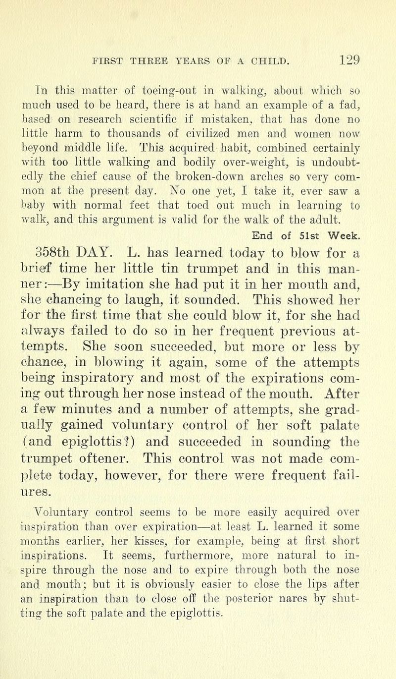 In this matter of toeing-out in walking, about which so much used to be heard, there is at hand an example of a fad, based on research scientific if mistaken, that has done no little harm to thousands of civilized men and women now beyond middle life. This acquired habit, combined certainly with too little walking and bodily over-weight, is undoubt- edly the chief cause of the broken-down arches so very com- mon at the present day. No one yet, I take it, ever saw a baby with normal feet that toed out much in learning to walk, and this argument is valid for the walk of the adult. End of 51st Week. 358th DAY. L. has learned today to blow for a brief time her little tin trumpet and in this man- ner ::—By imitation she had put it in her mouth and, she chancing to laugh, it sounded. This showed her for the first time that she could blow it, for she had always failed to do so in her frequent previous at- tempts. She soon succeeded, but more or less by chance, in blowing it again, some of the attempts being inspiratory and most of the expirations com- ing out through her nose instead of the mouth. After a few minutes and a number of attempts, she grad- ually gained voluntary control of her soft palate (and epiglottis!) and succeeded in sounding the trumpet oftener. This control was not made com- plete today, however, for there were frequent fail- ures. Voluntary control seems to be more easily acquired over inspiration than over expiration—at least L. learned it some months earlier, her kisses, for example, being at first short inspirations. It seems, furthermore, more natural to in- spire through the nose and to expire through both the nose and mouth; but it is obviously easier to close the lips after an inspiration than to close off the posterior nares by shut- ting the soft palate and the epiglottis.