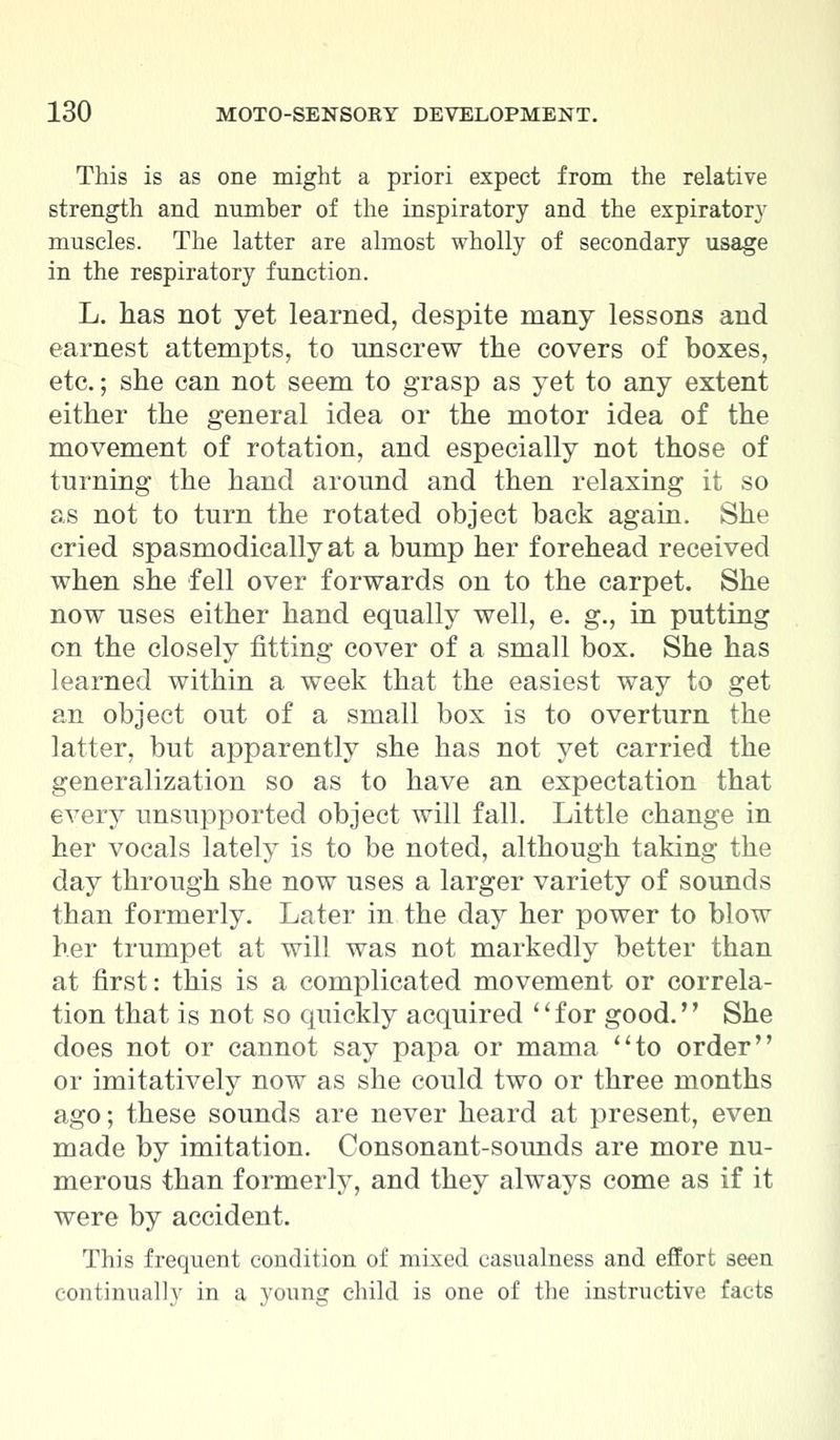 This is as one might a priori expect from the relative strength and number of the inspiratory and the expiratory muscles. The latter are almost wholly of secondary usage in the respiratory function. L. has not yet learned, despite many lessons and earnest attempts, to unscrew the covers of boxes, etc.; she can not seem to grasp as yet to any extent either the general idea or the motor idea of the movement of rotation, and especially not those of turning the hand around and then relaxing it so as not to turn the rotated object back again. She cried spasmodically at a bump her forehead received when she fell over forwards on to the carpet. She now uses either hand equally well, e. g., in putting on the closely fitting cover of a small box. She has learned within a week that the easiest way to get an object out of a small box is to overturn the latter, but apparently she has not yet carried the generalization so as to have an expectation that every unsupported object will fall. Little change in her vocals lately is to be noted, although taking the day through she now uses a larger variety of sounds than formerly. Later in the day her power to blow her trumpet at will was not markedly better than at first: this is a complicated movement or correla- tion that is not so quickly acquired for good. She does not or cannot say papa or mama to order or imitatively now as she could two or three months ago; these sounds are never heard at present, even made by imitation. Consonant-sounds are more nu- merous than formerly, and they always come as if it were by accident. This frequent condition of mixed casualness and effort seen continually in a young child is one of the instructive facts