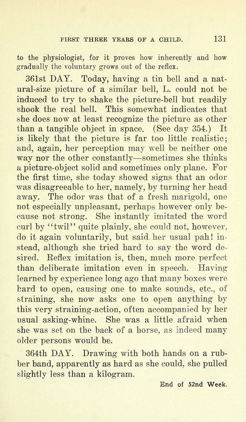 to the physiologist, for it proves how inherently and how gradually the voluntary grows out of the reflex. 361st DAY. Today, having a tin bell and a nat- ural-size picture of a similar bell, L. could not be induced to try to shake the picture-bell but readily shook the real bell. This somewhat indicates that she does now at least recognize the picture as other than a tangible object in space. (See day 354.) It is likely that the picture is far too little realistic; and, again, her perception may well be neither one way nor the other constantly—sometimes she thinks a picture-object solid and sometimes only plane. For the first time, she today showed signs that an odor was disagreeable to her, namely, by turning her head away. The odor was that of a fresh marigold, one not especially unpleasant, perhaps however only be- cause not strong. She instantly imitated the word curl by twil quite plainly, she could not, however, do it again voluntarily, but said her usual pah! in- stead, although she tried hard to say the word de- sired. Eeflex imitation is, then, much more perfect than deliberate imitation even in speech. Having learned by experience long ago that many boxes were hard to open, causing one to make sounds, etc., of straining, she now asks one to open anything by this very straining-action, often accompanied by her usual asking-whine. She was a little afraid when she was set on the back of a horse, as indeed many older persons would be. 364th DAY. Drawing with both hands on a rub- ber band, apparently as hard as she could, she pulled slightly less than a kilogram. End of 52nd Week.