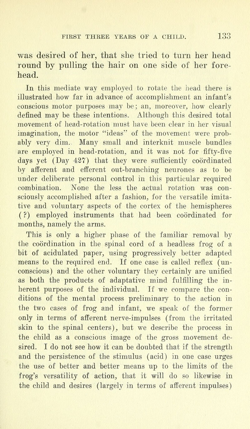 was desired of her, that she tried to turn her head round by pulling the hair on one side of her fore- head. In this mediate way employed to rotate the head there is illustrated how far in advance of accomplishment an infant's conscious motor purposes may be; an, moreover, how clearly denned may be these intentions. Although this desired total movement of head-rotation must have been clear in her visual imagination, the motor ideas of the movement were prob- ably very dim.. Many small and interknit muscle bundles are employed in head-rotation, and it was not for fifty-five days yet (Day 427) that they were sufficiently coordinated by afferent and efferent out-branching neurones as to be under deliberate personal control in this particular required combination. None the less the actual rotation was con- sciously accomplished after a fashion, for the versatile imita- tive and voluntary aspects of the cortex of the hemispheres (?) employed instruments that had been coordinated for months, namely the arms. This is only a higher phase of the familiar removal by the coordination in the spinal cord of a headless frog of a bit of acidulated paper, using progressively better adapted means to the required end. If one case is called reflex (un- conscious) and the other voluntary they certainly are unified as both the products of adaptative mind fulfilling the in- herent purposes of the individual. If we compare the con- ditions of the mental process preliminary to the action in the two cases of frog and infant, we speak of the former only in terms of afferent nerve-impulses (from the irritated skin to the spinal centers), but we describe the process in the child as a conscious image of the gross movement de- sired. I do not see how it can be doubted that if the strength and the persistence of the stimulus (acid) in one case urges the use of better and better means up to the limits of the frog's versatility of action, that it will do so likewise in the child and desires (largely in terms of afferent impulses)