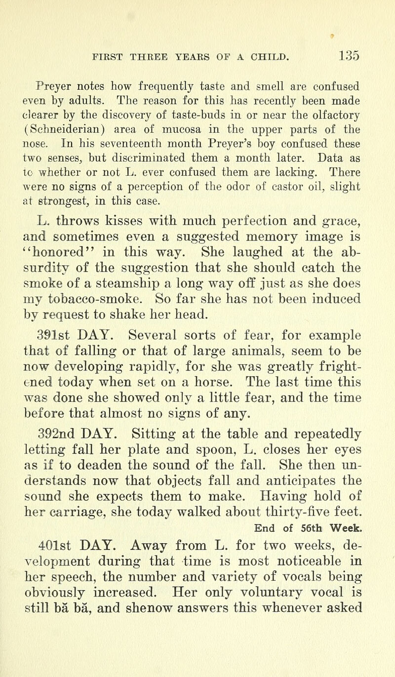 Preyer notes how frequently taste and smell are confused even by adults. The reason for this has recently been made clearer by the discovery of taste-buds in or near the olfactory (Schneiderian) area of mucosa in the upper parts of the nose. In his seventeenth month Preyer's boy confused these two senses, but discriminated them a month later. Data as to whether or not L. ever confused them are lacking. There were no signs of a perception of the odor of castor oil, slight at strongest, in this case. L. throws kisses with much perfection and grace, and sometimes even a suggested memory image is ''honored in this way. She laughed at the ab- surdity of the suggestion that she should catch the smoke of a steamship a long way off just as she does my tobacco-smoke. So far she has not been induced by request to shake her head. 391st DAY. Several sorts of fear, for example that of falling or that of large animals, seem to be now developing rapidly, for she was greatly fright- ened today when set on a horse. The last time this was done she showed only a little fear, and the time before that almost no signs of any. 392nd DAY. Sitting at the table and repeatedly letting fall her plate and spoon, L. closes her eyes as if to deaden the sound of the fall. She then un- derstands now that objects fall and anticipates the sound she expects them to make. Having hold of her carriage, she today walked about thirty-five feet. End of 56th Week. 401st DAY. Away from L. for two weeks, de- velopment during that time is most noticeable in her speech, the number and variety of vocals being obviously increased. Her only voluntary vocal is still ba ba, and shenow answers this whenever asked
