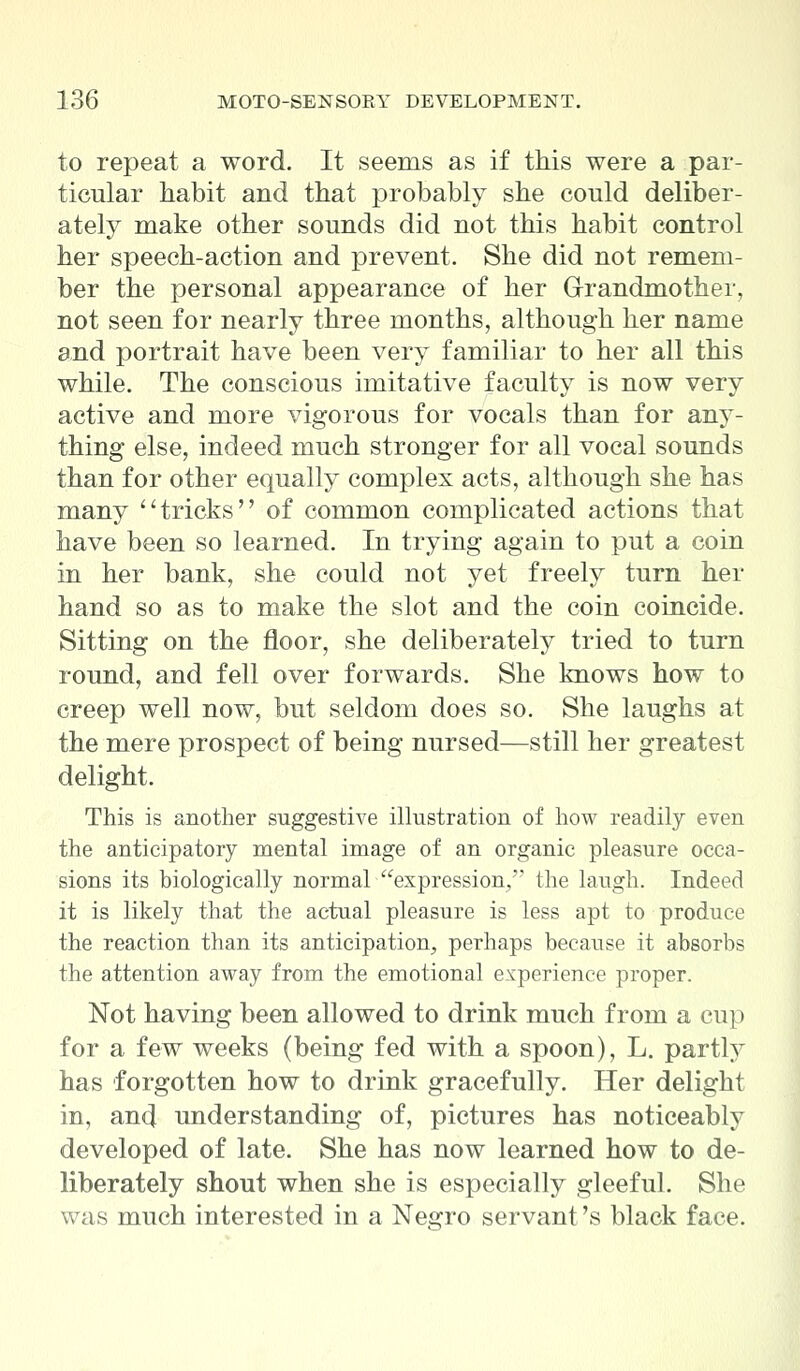 to repeat a word. It seems as if this were a par- ticular habit and that probably she could deliber- ately make other sounds did not this habit control her speech-action and prevent. She did not remem- ber the personal appearance of her Grandmother, not seen for nearly three months, although her name and portrait have been very familiar to her all this while. The conscious imitative faculty is now very active and more vigorous for vocals than for any- thing else, indeed much stronger for all vocal sounds than for other equally complex acts, although she has many tricks of common complicated actions that have been so learned. In trying again to put a coin in her bank, she could not yet freely turn her hand so as to make the slot and the coin coincide. Sitting on the floor, she deliberately tried to turn round, and fell over forwards. She knows how to creep well now, but seldom does so. She laughs at the mere prospect of being nursed—still her greatest delight. This is another suggestive illustration of how readily even the anticipatory mental image of an organic pleasure occa- sions its biologically normal expression/' the laugh. Indeed it is likely that the actual pleasure is less apt to produce the reaction than its anticipation, perhaps because it absorbs the attention away from the emotional experience proper. Not having been allowed to drink much from a cup for a few weeks (being fed with a spoon), L. partly has forgotten how to drink gracefully. Her delight in, and understanding of, pictures has noticeably developed of late. She has now learned how to de- liberately shout when she is especially gleeful. She was much interested in a Negro servant's black face.