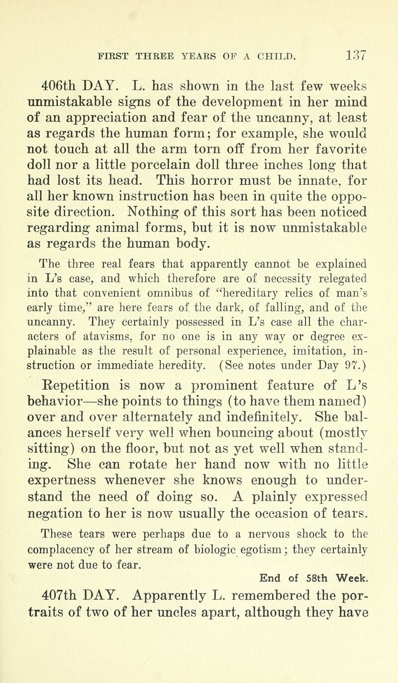 406th DAY. L. has shown in the last few weeks unmistakable signs of the development in her mind of an appreciation and fear of the uncanny, at least as regards the human form; for example, she would not touch at all the arm torn off from her favorite doll nor a little porcelain doll three inches long that had lost its head. This horror must be innate, for all her known instruction has been in quite the oppo- site direction. Nothing of this sort has been noticed regarding animal forms, but it is now unmistakable as regards the human body. The three real fears that apparently cannot be explained in L's case, and which therefore are of necessity relegated into that convenient omnibus of hereditary relics of man's early time/' are here fears of the dark, of falling, and of the uncanny. They certainly possessed in L's case all the char- acters of atavisms, for no one is in any way or degree ex- plainable as the result of personal experience, imitation, in- struction or immediate heredity. (See notes under Day 97.) Repetition is now a prominent feature of L's behavior—she points to things (to have them named) over and over alternately and indefinitely. She bal- ances herself very well when bouncing about (mostly sitting) on the floor, but not as yet well when stand- ing. She can rotate her hand now with no little expertness whenever she knows enough to under- stand the need of doing so. A plainly expressed negation to her is now usually the occasion of tears. These tears were perhaps due to a nervous shock to the complacency of her stream of biologic egotism; they certainly were not due to fear. End of 58th Week. 407th DAY. Apparently L. remembered the por- traits of two of her uncles apart, although they have
