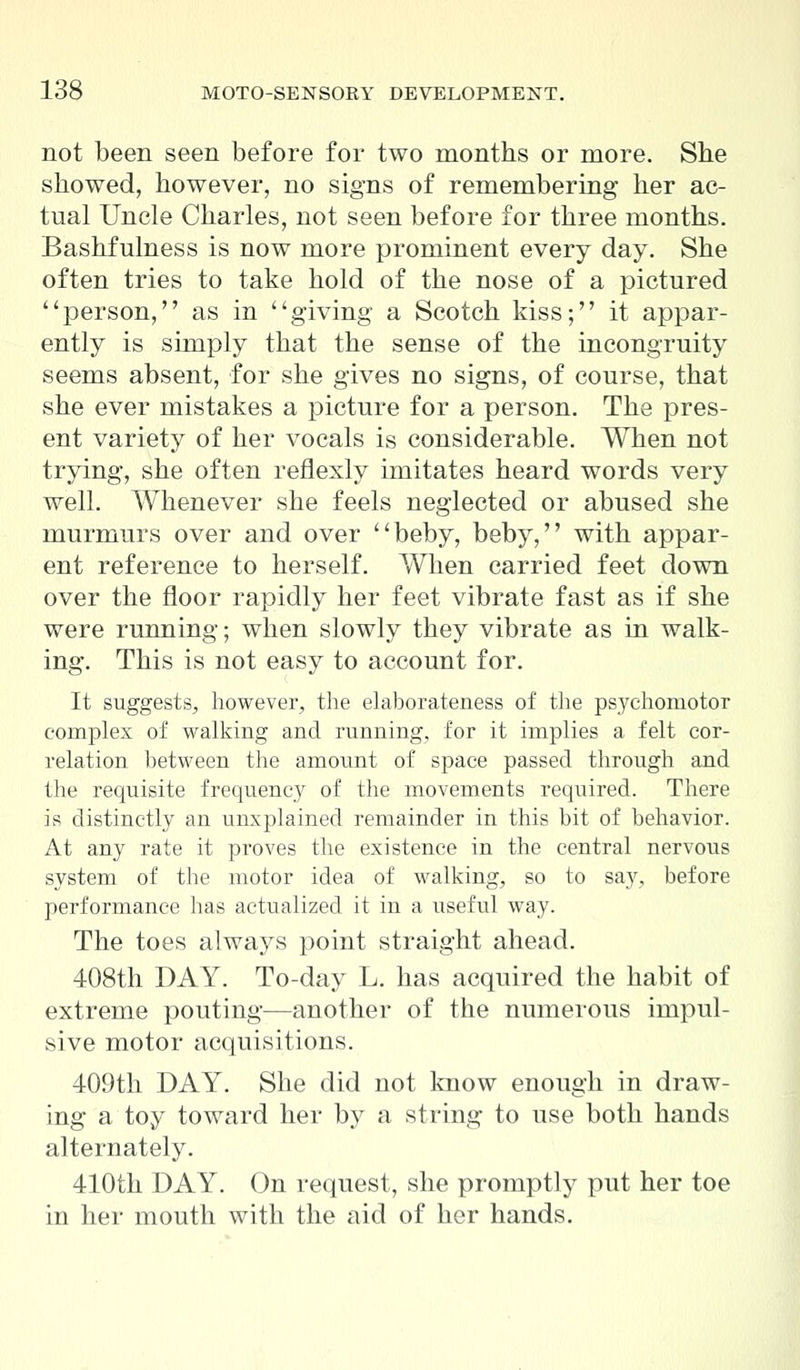 not been seen before for two months or more. She showed, however, no signs of remembering her ac- tual Uncle Charles, not seen before for three months. Bashfulness is now more prominent every day. She often tries to take hold of the nose of a pictured person, as in giving a Scotch kiss; it appar- ently is simply that the sense of the incongruity seems absent, for she gives no signs, of course, that she ever mistakes a picture for a person. The pres- ent variety of her vocals is considerable. When not trying, she often reflexly imitates heard words very well. Whenever she feels neglected or abused she murmurs over and over beby, beby, with appar- ent reference to herself. When carried feet down over the floor rapidly her feet vibrate fast as if she were running; when slowly they vibrate as in walk- ing. This is not easy to account for. It suggests, however, the elaborateness of the psychomotor complex of walking and running, for it implies a felt cor- relation between the amount of space passed through and the requisite frequency of the movements required. There is distinctly an unxplained remainder in this bit of behavior. At any rate it proves the existence in the central nervous system of the motor idea of walking, so to say, before performance has actualized it in a useful way. The toes always point straight ahead. 408th DAY. To-day L. has acquired the habit of extreme pouting—another of the numerous impul- sive motor acquisitions. 409th DAY. She did not know enough in draw- ing a toy toward her by a string to use both hands alternately. 410th DAY. On request, she promptly put her toe in her mouth with the aid of her hands.