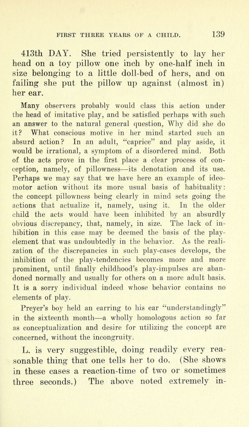 413th DAY. She tried persistently to lay her head on a toy pillow one inch by one-half inch in size belonging to a little doll-bed of hers, and on failing she put the pillow up against (almost in) her ear. Many observers probably would class this action under the head of imitative play, and be satisfied perhaps with such an answer to the natural general question, Why did she do it? What conscious motive in her mind started such an absurd action? In an adult, caprice and play aside, it would be irrational, a symptom of a disordered mind. Both of the acts prove in the first place a clear process of con- ception, namely, of pillowness—its denotation and its use. Perhaps we may say that we have here an example of ideo- motor action without its more usual basis of habituality: the concept pillowness being clearly in mind sets going the actions that actualize it, namely, using it. In the older child the acts would have been inhibited by an absurdly obvious discrepancy, that, namely, in size. The lack of in- hibition in this case may be deemed the basis of the play- element that was undoubtedly in the behavior. As the reali- zation of the discrepancies in such play-cases develops, the inhibition of the play-tendencies becomes more and more prominent, until finally childhood's play-impulses are aban- doned normally and usually for others on a more adult basis. It is a sorry individual indeed whose behavior contains no elements of play. Preyer's boy held an earring to his ear understanding^ in the sixteenth month—a wholly homologous action so far as conceptualization and desire for utilizing the concept are concerned, without the incongruity. L. is very suggestible, doing readily every rea- sonable thing that one tells her to do. (She shows in these cases a reaction-time of two or sometimes three seconds.) The above noted extremely in-