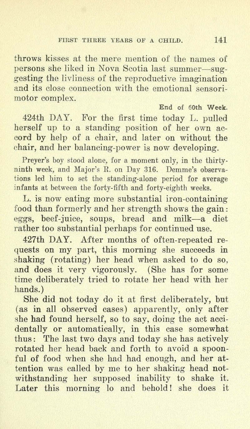throws kisses at the mere mention of the names of persons she liked in Nova Scotia last summer—sug- gesting the livliness of the reproductive imagination and its close connection with the emotional sensori- motor complex. End of 60th Week. 424th DAY. For the first time today L. pulled herself up to a standing position of her own ac- cord by help of a chair, and later on without the chair, and her balancing-power is now developing. Preyer's boy stood alone, for a moment only, in the thirty- ninth week, and Major's E. on Day 316. Demme's observa- tions led him to set the standing-alone period for average infants at between the forty-fifth and forty-eighth weeks. L. is now eating more substantial iron-containing food than formerly and her strength shows the gain: eggs, beef-juice, soups, bread and milk—a diet rather too substantial perhaps for continued use. 427th DAY. After months of often-repeated re- quests on my part, this morning she succeeds in shaking (rotating) her head when asked to do so, and does it very vigorously. (She has for some time deliberately tried to rotate her head with her hands.) She did not today do it at first deliberately, but (as in all observed cases) apparently, only after she had found herself, so to say, doing the act acci- dentally or automatically, in this case somewhat thus: The last two days and today she has actively rotated her head back and forth to avoid a spoon- ful of food when she had had enough, and her at- tention was called by me to her shaking head not- withstanding her supposed inability to shake it. Later this morning lo and behold! she does it