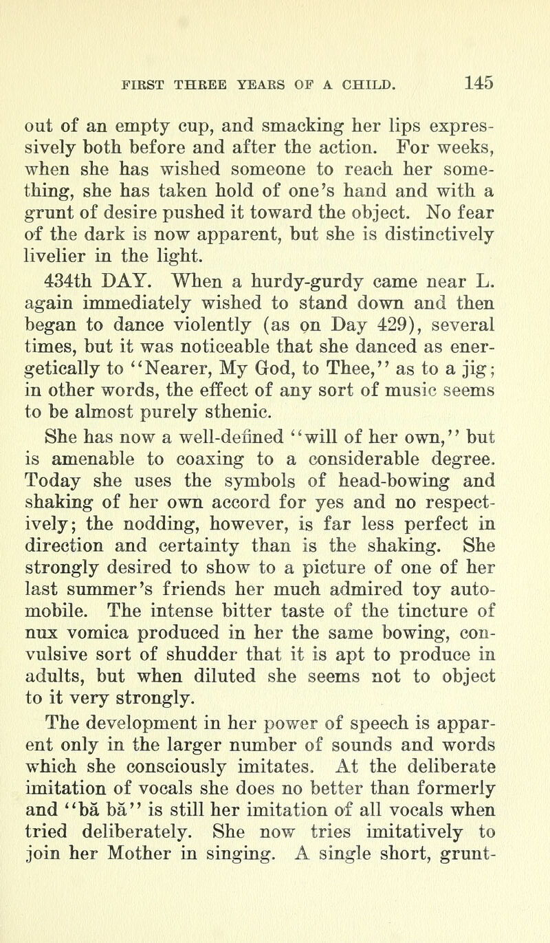 out of an empty cup, and smacking her lips expres- sively both before and after the action. For weeks, when she has wished someone to reach her some- thing, she has taken hold of one's hand and with a grunt of desire pushed it toward the object. No fear of the dark is now apparent, but she is distinctively livelier in the light. 434th DAY. When a hurdy-gurdy came near L. again immediately wished to stand down and then began to dance violently (as on Day 429), several times, but it was noticeable that she danced as ener- getically to Nearer, My God, to Thee, as to a jig; in other words, the effect of any sort of music seems to be almost purely sthenic. She has now a well-defined will of her own, but is amenable to coaxing to a considerable degree. Today she uses the symbols of head-bowing and shaking of her own accord for yes and no respect- ively; the nodding, however, is far less perfect in direction and certainty than is the shaking. She strongly desired to show to a picture of one of her last summer's friends her much admired toy auto- mobile. The intense bitter taste of the tincture of nux vomica produced in her the same bowing, con- vulsive sort of shudder that it is apt to produce in adults, but when diluted she seems not to object to it very strongly. The development in her power of speech is appar- ent only in the larger number of sounds and words which she consciously imitates. At the deliberate imitation of vocals she does no better than formerly and ba ba is still her imitation of all vocals when tried deliberately. She now tries imitatively to join her Mother in singing. A single short, grunt-
