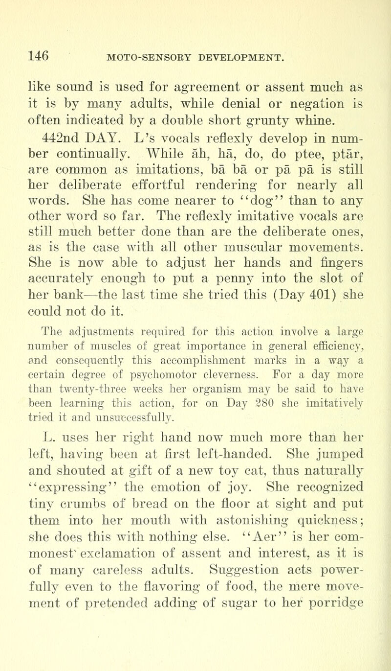 like sound is used for agreement or assent much as it is by many adults, while denial or negation is often indicated by a double short grunty whine. 442nd DAY. L's vocals reflexly develop in num- ber continually. While ah, ha, do, do ptee, ptar, are common as imitations, ba ba or pa pa is still her deliberate effortful rendering for nearly all words. She has come nearer to dog than to any other word so far. The reflexly imitative vocals are still much better done than are the deliberate ones, as is the case with all other muscular movements. She is now able to adjust her hands and fingers accurately enough to put a penny into the slot of her bank—the last time she tried this (Day 401) she could not do it. The adjustments required for this action involve a large number of muscles of great importance in general efficiency, and consequently this accomplishment marks in a way a certain degree of psychomotor cleverness. For a day more than twenty-three weeks her organism may be said to have been learning this action, for on Day 280 she imitatively tried it and unsuccessfully. L. uses her right hand now much more than her left, having been at first left-handed. She jumped and shouted at gift of a new toy cat, thus naturally expressing the emotion of joy. She recognized tiny crumbs of bread on the floor at sight and put them into her mouth with astonishing quickness; she does this with nothing else. '' Aer'' is her com- monest' exclamation of assent and interest, as it is of many careless adults. Suggestion acts power- fully even to the flavoring of food, the mere move- ment of pretended adding of sugar to her porridge