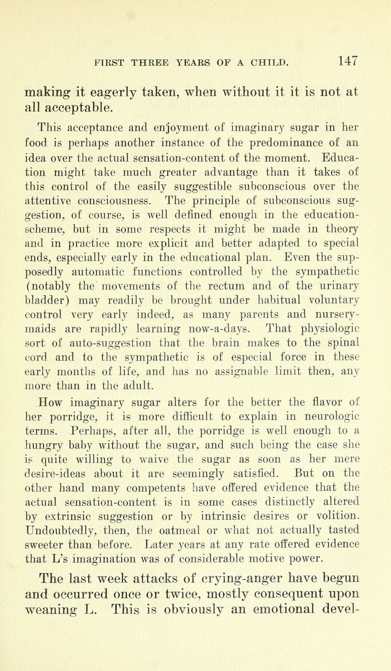 making it eagerly taken, when without it it is not at all acceptable. This acceptance and enjoyment of imaginary sugar in her food is perhaps another instance of the predominance of an idea over the actual sensation-content of the moment. Educa- tion might take much greater advantage than it takes of this control of the easily suggestible subconscious over the attentive consciousness. The principle of subconscious sug- gestion, of course, is well defined enough in the education- scheme, but in some respects it might be made in theory and in practice more explicit and better adapted to special ends, especially early in the educational plan. Even the sup- posedly automatic functions controlled by the sympathetic (notably the movements of the rectum and of the urinary bladder) may readily be brought under habitual voluntary control very early indeed, as many parents and nursery- maids are rapidly learning now-a-days. That physiologic sort of auto-suggestion that the brain makes to the spinal cord and to the sympathetic is of especial force in these early months of life, and has no assignable limit then, any more than in the adult. How imaginary sugar alters for the better the flavor of her porridge, it is more difficult to explain in neurologic terms. Perhaps, after all, the porridge is well enough to a hungry baby without the sugar, and such being the case she is quite willing to waive the sugar as soon as her mere desire-ideas about it are seemingly satisfied. But on the other hand many competents have offered evidence that the actual sensation-content is in some cases distinctly altered by extrinsic suggestion or by intrinsic desires or volition. Undoubtedly, then, the oatmeal or what not actually tasted sweeter than before. Later years at any rate offered evidence that L's imagination was of considerable motive power. The last week attacks of crying-anger have begun and occurred once or twice, mostly consequent upon weaning L. This is obviously an emotional devel-