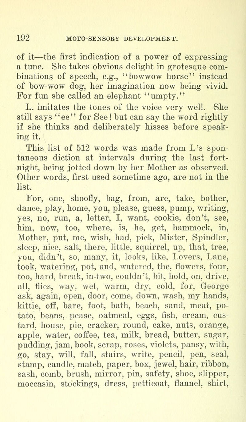 of it—the first indication of a power of expressing a tune. She takes obvious delight in grotesque com- binations of speech, e.g., bowwow horse instead of bow-wow dog, her imagination now being vivid. For fun she called an elephant umpty. L. imitates the tones of the voice very well. She still says ee for See! but can say the word rightly if she thinks and deliberately hisses before speak- ing it. This list of 512 words was made from L's spon- taneous diction at intervals during the last fort- night, being jotted down by her Mother as observed. Other words, first used sometime ago, are not in the list. For, one, shoofly, bag, from, are, take, bother, dance, play, home, you, please, guess, pump, writing, yes, no, run, a, letter, I, want, cookie, don't, see, him, now, too, where, is, he, get, hammock, in, Mother, put, me, wish, had, pick, Mister, Spindler, sleep, nice, salt, there, little, squirrel, up, that, tree, you, didn't, so, many, it, looks, like, Lovers, Lane, took, watering, pot, and, watered, the, flowers, four, too, hard, break, in-two, couldn't, bit, hold, on, drive, all, flies, way, wet, warm, dry, cold, for, George ask, again, open, door, come, down, wash, my hands, kittie, off, bare, foot, bath, beach, sand, meat, po- tato, beans, pease, oatmeal, eggs, fish, cream, cus- tard, house, pie, cracker, round, cake, nuts, orange, apple, water, coffee, tea, milk, bread, butter, sugar, pudding, jam, book, scrap, roses, violets, pansy, with, go, stay, will, fall, stairs, write, pencil, pen, seal, stamp, candle, match, paper, box, jewel, hair, ribbon, sash, comb, brush, mirror, pin, safety, shoe, slipper, moccasin, stockings, dress, petticoat, flannel, shirt,