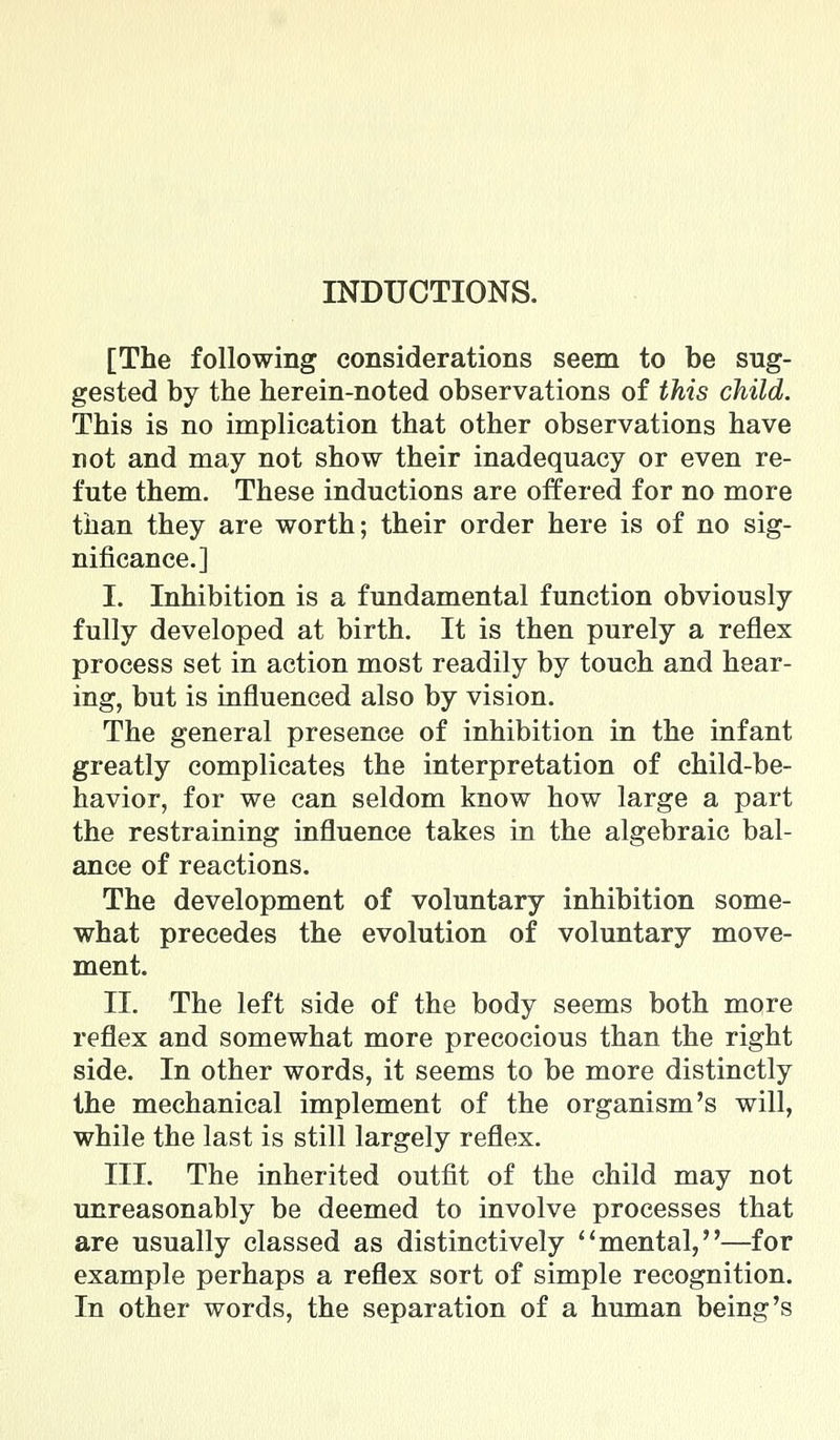 INDUCTIONS. [The following considerations seem to be sug- gested by the herein-noted observations of this child. This is no implication that other observations have not and may not show their inadequacy or even re- fute them. These inductions are offered for no more than they are worth; their order here is of no sig- nificance.] I. Inhibition is a fundamental function obviously fully developed at birth. It is then purely a reflex process set in action most readily by touch and hear- ing, but is influenced also by vision. The general presence of inhibition in the infant greatly complicates the interpretation of child-be- havior, for we can seldom know how large a part the restraining influence takes in the algebraic bal- ance of reactions. The development of voluntary inhibition some- what precedes the evolution of voluntary move- ment. II. The left side of the body seems both more reflex and somewhat more precocious than the right side. In other words, it seems to be more distinctly the mechanical implement of the organism's will, while the last is still largely reflex. III. The inherited outfit of the child may not unreasonably be deemed to involve processes that are usually classed as distinctively ''mental,—for example perhaps a reflex sort of simple recognition. In other words, the separation of a human being's