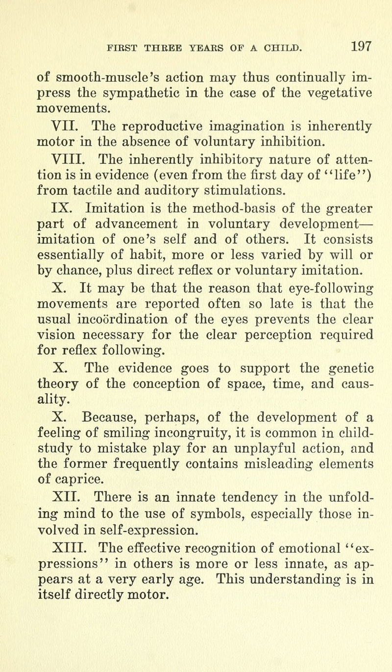 of smooth-muscle's action may thus continually im- press the sympathetic in the case of the vegetative movements. VII. The reproductive imagination is inherently motor in the absence of voluntary inhibition. VIII. The inherently inhibitory nature of atten- tion is in evidence (even from the first day of life) from tactile and auditory stimulations. IX. Imitation is the method-basis of the greater part of advancement in voluntary development— imitation of one's self and of others. It consists essentially of habit, more or less varied by will or by chance, plus direct reflex or voluntary imitation. X. It may be that the reason that eye-following movements are reported often so late is that the usual incoordination of the eyes prevents the clear vision necessary for the clear perception required for reflex following. X. The evidence goes to support the genetic theory of the conception of space, time, and caus- ality. X. Because, perhaps, of the development of a feeling of smiling incongruity, it is common in child- study to mistake play for an unplayful action, and the former frequently contains misleading elements of caprice. XII. There is an innate tendency in the unfold- ing mind to the use of symbols, especially those in- volved in self-expression. XIII. The effective recognition of emotional '' ex- pressions in others is more or less innate, as ap- pears at a very early age. This understanding is in itself directly motor.