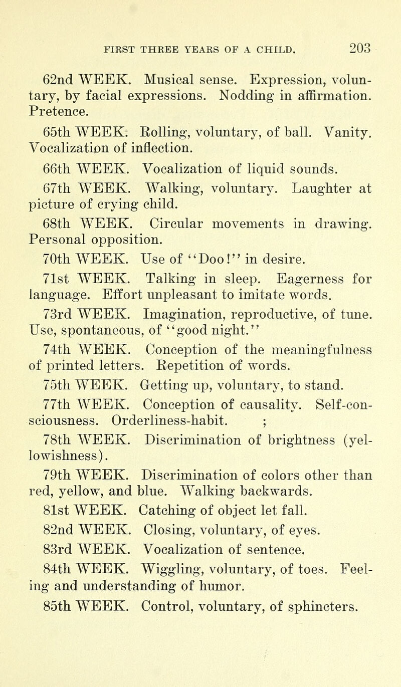 62nd WEEK. Musical sense. Expression, volun- tary, by facial expressions. Nodding in affirmation. Pretence. 65th WEEK. Rolling, voluntary, of ball. Vanity. Vocalization of inflection. 66th WEEK. Vocalization of liquid sounds. 67th WEEK. Walking, voluntary. Laughter at picture of crying child. 68th WEEK. Circular movements in drawing. Personal opposition. 70th WEEK. Use of '' Doo! in desire. 71st WEEK. Talking in sleep. Eagerness for language. Effort unpleasant to imitate words. 73rd WEEK. Imagination, reproductive, of tune. Use, spontaneous, of good night. 74th WEEK. Conception of the meaningfulness of printed letters. Repetition of words. 75th WEEK. Getting up, voluntary, to stand. 77th WEEK. Conception of causality. Self-con- sciousness. Orderliness-habit. ; 78th WEEK. Discrimination of brightness (yel- lowishness). 79th WEEK. Discrimination of colors other than red, yellow, and blue. Walking backwards. 81st WEEK. Catching of object let fall. 82nd WEEK. Closing, voluntary, of eyes. 83rd WEEK. Vocalization of sentence. 84th WEEK. Wiggling, voluntary, of toes. Feel- ing and understanding of humor. 85th WEEK. Control, voluntary, of sphincters.
