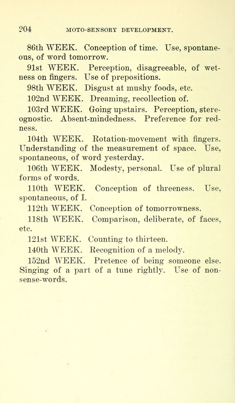 86th WEEK. Conception of time. Use, spontane- ous, of word tomorrow. 91st WEEK. Perception, disagreeable, of wet- ness on fingers. Use of prepositions. 98th WEEK. Disgust at mushy foods, etc. 102nd WEEK. Dreaming, recollection of. 103rd WEEK. Going upstairs. Perception, stere- ognostic. Absent-mindedness. Preference for red- ness. 104th WEEK. Rotation-movement with fingers. Understanding of the measurement of space. Use, spontaneous, of word yesterday. 106th WEEK. Modesty, personal. Use of plural forms of words. 110th WEEK. Conception of threeness. Use, spontaneous, of I. 112th WEEK. Conception of tomorrowness. 118th WEEK. Comparison, deliberate, of faces, etc. 121st WEEK. Counting to thirteen. 140th WEEK. Recognition of a melody. 152nd WEEK. Pretence of being someone else. Singing of a part of a tune rightly. Use of non- sense-words.