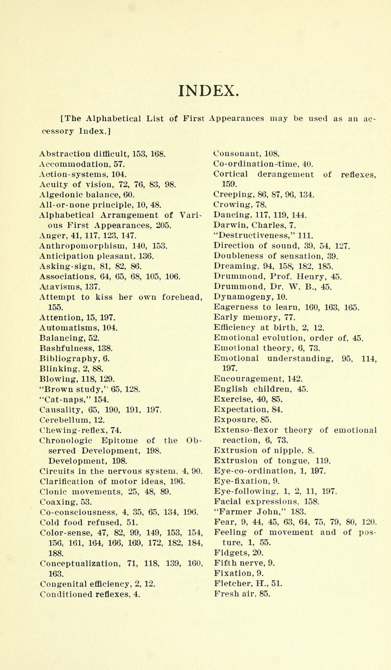 INDEX. [The Alphabetical List of First Appearances may be used as au ac- cessory Iudex.] Abstraction difficult, 153, 168. Accommodation, 57. Action-systems, 104. Acuity of vision, 72, 76, 83, 98. Algedonic balance, 60. All-or-noue principle, 10, 48. Alphabetical Arrangement of Vari- ous First Appearances, 205. Anger, 41, 117, 123, 147. Anthropomorphism, 140, 153. Anticipation pleasant, 136. Asking-sign, 81, 82, 86. Associations, 64, 65, 68, 105, 106. Atavisms, 137. Attempt to kiss her own forehead, 155. Attention, 15, 197. Automatisms, 104. Balancing, 52. Bashfulness, 138. Bibliography, 6. Blinking, 2, 88. Blowing, 118,129. Brown study, 65, 128. Cat-naps, 154. Causality, 65, 190, 191, 197. Cerebellum, 12. Chewing-reflex, 74. Chronologic Epitome of the Ob- served Development, 198. Development, 198. Circuits in the nervous system. 4, 90. Clarification of motor ideas, 196. Clonic movements, 25, 48, 89. Coaxing, 53. Co-consciousness, 4, 35, 65, 134, 196. Cold food refused, 51. Color-sense, 47, 82, 99, 149, 153, 154, 156, 161, 164, 166, 169, 172, 182, 184, 188. Conceptualization, 71, 118, 139, 160, 163. Congenital efficiency, 2, 12. Conditioned reflexes, 4. Consonant, 108. Co-ordination-time, 40. Cortical derangement of reflexes, 159. Creeping, 86, 87, 96, 134. Crowing, 78. Dancing, 117, 119, 144. Darwin, Charles, 7. Destructiveness, 111. Direction of sound, 39, 54, 127. Doubleness of sensation, 39. Dreaming, 94, 158, 182, 185. Drummond, Prof. Henry, 45. Drummond, Dr. W. B., 45. Dynamogeny, 10. Eagerness to learn, 160, 163, 165. Early memory, 77. Efficiency at birth, 2, 12. Emotional evolution, order of, 45. Emotional theory, 6, 73. Emotional understanding, 95, 114, 197. Encouragement, 142. English children, 45. Exercise, 40, 85. Expectation, 84. Exposure, 85. Extenso-flexor theory of emotional reaction, 6, 73. Extrusion of nipple, 8. Extrusion of tongue, 119. Eye-co-ordination, 1, 197. Eye-fixation, 9. Eye-following, 1, 2, 11, 197. Facial expressions, 158. Farmer John, 183. Fear, 9, 44, 45, 63, 64, 75, 79, 80, 120. Feeling of movement and of pos- ture, 1, 55. Fidgets, 20. Fifth nerve, 9. Fixation, 9. Fletcher, H., 51. Fresh air, 85.