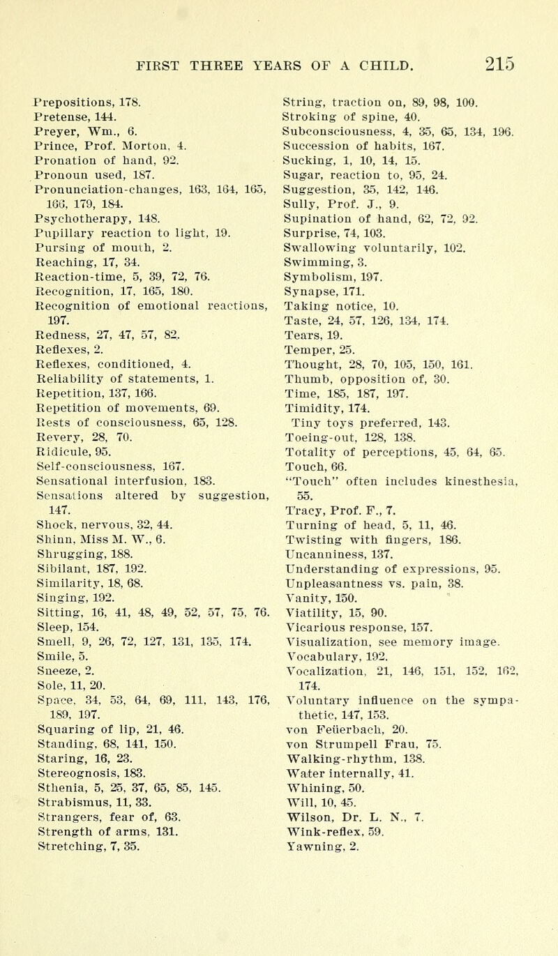 Prepositions, 178. Pretense, 144. Preyer, Win., 6. Prince, Prof. Morton. 4. Pronation of hand, 92. Pronoun used, 187. Pronunciation-changes, 163, 164, 165, 166, 179, 184. Psychotherapy, 148. Pupillary reaction to light, 19. Pursing of momh, 2. Reaching, 17, 34. Reaction-time, 5, 39, 72, 76. Recognition, 17, 165, 180. Recognition of emotional reactions, 197. Redness, 27, 47, 57, 82, Reflexes, 2. Reflexes, conditioned, 4. Reliability of statements, 1. Repetition, 137, 166. Repetition of movements, 69. Rests of consciousness, 65, 128. Revery, 28, 70. Ridicule, 95. Self-consciousness, 167. Sensational interfusion, 183. Sensations altered by suggestion, 147. Shock, nervous, 32, 44. Shinn, Miss M. W., 6. Shrugging, 188. Sibilant, 187, 192. Similarity, 18, 68. Singing, 192. Sitting, 16, 41, 48, 49, 52, 57, 75, 76. Sleep, 154. Smell, 9, 26, 72, 127, 131, 135, 174. Smile, 5. Sneeze, 2. Sole, 11, 20. Space. 34, 53, 64, 69, 111. 143, 176, 189, 197. Squaring of lip, 21, 46. Standing, 68, 141, 150. Staring, 16, 23. Stereognosis, 183. Sthenia, 5, 25, 37, 65, &5, 145. Strabismus, 11, 33. Strangers, fear of, 63. Strength of arms. 131. String, traction on, 89, 98, 100. Stroking of spine, 40. Subconsciousness, 4, 35, 65, 134, 196. Succession of habits, 167. Sucking, 1, 10, 14, 15. Sugar, reaction to, 95, 24. Suggestion, 35, 142, 146. Sully, Prof. J., 9. Supination of hand, 62, 72, 92. Surprise, 74,103. Swallowing voluntarily, 102. Swimming, 3. Symbolism, 197. Synapse, 171. Taking notice, 10. Taste, 24, 57, 126, 134, 174. Tears, 19. Temper, 25. Thought, 28, 70, 105, 150, 161. Thumb, opposition of, 30. Time, 185, 187, 197. Timidity, 174. Tiny toys preferred, 143. Toeing-out, 128, 138. Totality of perceptions, 45, 64, 65. Touch, 66. Touch often includes kinesthesia, 55. Tracy, Prof. F., 7. Turning of head, 5, 11, 46. Twisting with Angers, 186. Uncanniness, 137. Understanding of expressions, 95. Unpleasantness vs. pain, 38. Vanity, 150. Viatility, 15, 90. Vicarious response, 157. Visualization, see memory image. Vocabulary, 192. Vocalization, 21, 146, 151, 152. 162, 174. Voluntary influence on the sympa- thetic, 147, 153. von Feiierbach, 20. von Strumpell Frau, 75. Walking-rhythm. 138. Water internally, 41. Whining, 50. Will, 10, 45. Wilson, Dr. L. N., 7. Wink-reflex, 59.