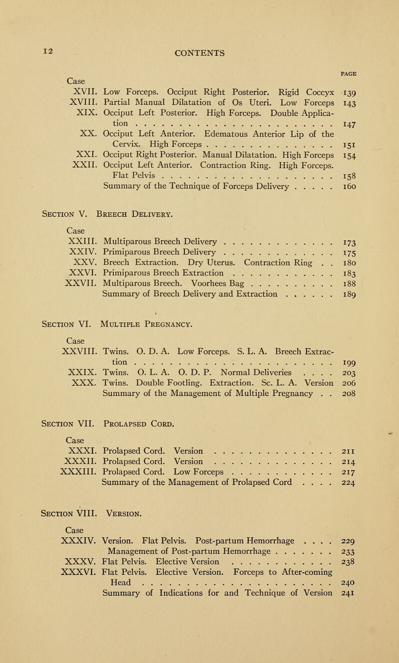 PAGE Case XVII. Low Forceps. Occiput Right Posterior. Rigid Coccyx 139 XVIII. Partial Manual Dilatation of Os Uteri. Low Forceps 143 XIX. Occiput Left Posterior. High Forceps. Double Applica- tion 147 XX. Occiput Left Anterior. Edematous Anterior Lip of the Cervix. High Forceps 151 XXI. Occiput Right Posterior. Manual Dilatation. High Forceps 154 XXII. Occiput Left Anterior. Contraction Ring. High Forceps. Flat Pelvis 158 Summary of the Technique of Forceps Delivery 160 Section V. Breech Delivery. Case XXIII. Multiparous Breech Delivery 173 XXIV. Primiparous Breech Delivery 175 XXV. Breech Extraction. Dry Uterus. Contraction Ring . . 180 XXVI. Primiparous Breech Extraction 183 XXVII. Multiparous Breech. Voorhees Bag 188 Summary of Breech Delivery and Extraction ...... 189 Section VI. Mxjltiple Pregnancy. Case XXVIII. Twins. O. D. A. Low Forceps. S. L. A. Breech Extrac- tion 199 XXIX. Twins. O. L. A. O. D. P. Normal Deliveries .... 203 XXX. Twins. Double Footling. Extraction. Sc. L. A. Version 206 Summary of the Management of Multiple Pregnancy . . 208 Section VII. Prolapsed Cord. Case XXXI. Prolapsed Cord. Version 211 XXXII. Prolapsed Cord. Version 214 XXXIII. Prolapsed Cord. Low Forceps 217 Summary of the Management of Prolapsed Cord .... 224 Section VIII. Version. Case XXXIV. Version. Flat Pelvis. Post-partum Hemorrhage .... 229 Management of Post-partum Hemorrhage 233 XXXV. Flat Pelvis. Elective Version 238 XXXVI. Flat Pelvis. Elective Version. Forceps to After-coming Head 240 Summary of Indications for and Technique of Version 241