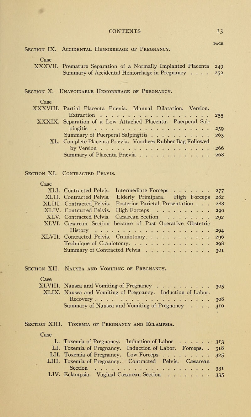 Section IX. Accidental Hemorrhage of Pregnancy. Case XXXVII. Premature Separation of a Normally Implanted Placenta Summary of Accidental Hemorrhage in Pregnancy .... 249 252 Section X. Unavoidable Hemorrhage of Pregnancy. Case XXXVIII. Partial Placenta Praevia. Manual Dilatation. Version. Extraction 255 XXXIX. Separation of a Low Attached Placenta. Puerperal Sal- pingitis 259 Summary of Puerperal Salpingitis 263 XL. Complete Placenta Prsevia. Voorhees Rubber Bag Followed by Version 266 Summary of Placenta Praevia 268 Section XI. Contracted Pelvis. Case XLI. Contracted Pelvis. Intermediate Forceps 277 XLII. Contracted Pelvis. Elderly Primipara. High Forceps 282 XLIII. Contracted^Pelvis. Posterior Parietal Presentation . . . 288 XLIV. Contracted Pelvis. High Forceps 290 XLV. Contracted Pelvis. Caesarean Section 292 XLVI. Caesarean Section because of Past Operative Obstetric History 294 XLVII. Contracted Pelvis. Craniotomy 296 Technique of Craniotomy 298 Summary of Contracted Pelvis 301 Section XII. Nausea and Vomiting of Pregnancy. Case XLVII I. Nausea and Vomiting of Pregnancy 305 XLIX. Nausea and Vomiting of Pregnancy. Induction of Labor. Recovery 308 Summary of Nausea and Vomiting of Pregnancy .... 310 Section XIII. Toxemia of Pregnancy and Eclampsia. Case L. Toxemia of Pregnancy. Induction of Labor 313 LI. Toxemia of Pregnancy. Induction of Labor. Forceps. . 318 LII. Toxemia of Pregnancy. Low Forceps 325 LIII. Toxemia of Pregnancy. Contracted Pelvis. Caesarean Section 331 LIV. Eclampsia. Vaginal Caesarean Section 335