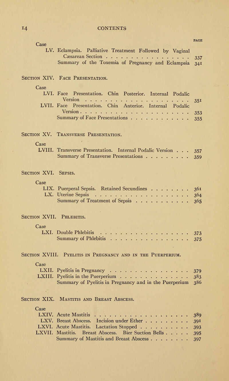 PAGE Case LV. Eclampsia. Palliative Treatment Followed by Vaginal Csesarean Section 337 Summary of the Toxemia of Pregnancy and Eclampsia 341 Section XIV. Face Presentation. Case LVI. Face Presentation. Chin Posterior. Internal Podalic Version 351 LVI I. Face Presentation. Chin Anterior. Internal Podalic Version 353 Summary of Face Presentations 355 Section XV. Transverse Presentation. Case LVIII. Transverse Presentation. Internal Podalic Version . . . 357 Summary of Transverse Presentations 359 Section XVI. Sepsis. Case LIX. Puerperal Sepsis. Retained Secundines 361 LX. Uterine Sepsis 364 Summary of Treatment of Sepsis 365 Section XVII. Phlebitis. Case LXI. Double Phlebitis 373 Summary of Phlebitis 375 Section XVIII. Pyelitis in Pregnancy and in the Puerperium. Case LXII. Pyelitis in Pregnancy 379 LXIII. Pyelitis in the Puerperium 383 Summary of Pyelitis in Pregnancy and in the Puerperium 386 Section XIX, Mastitis and Breast Abscess. Case LXIV. Acute Mastitis 389 LXV. Breast Abscess. Incision under Ether 391 LXVI. Acute Mastitis. Lactation Stopped 393 LXVII. Mastitis. Breast Abscess. Bier Suction Bells 395 Summary of Mastitis and Breast Abscess 397