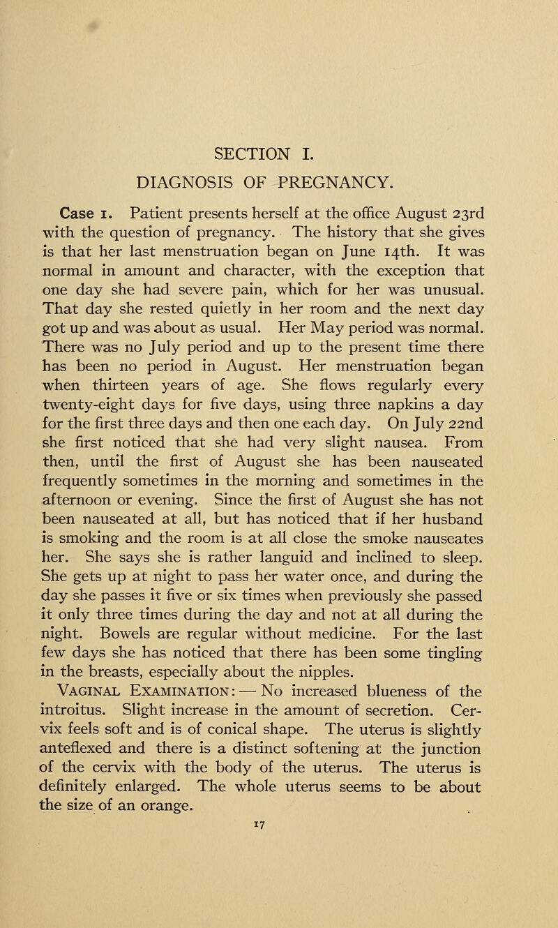 SECTION I. DIAGNOSIS OF PREGNANCY. Case I. Patient presents herself at the office August 23rd with the question of pregnancy. The history that she gives is that her last menstruation began on June 14th. It was normal in amount and character, with the exception that one day she had severe pain, which for her was unusual. That day she rested quietly in her room and the next day got up and was about as usual. Her May period was normal. There was no July period and up to the present time there has been no period in August. Her menstruation began when thirteen years of age. She flows regularly every twenty-eight days for five days, using three napkins a day for the first three days and then one each day. On July 22nd she first noticed that she had very slight nausea. From then, until the first of August she has been nauseated frequently sometimes in the morning and sometimes in the afternoon or evening. Since the first of August she has not been nauseated at all, but has noticed that if her husband is smoking and the room is at all close the smoke nauseates her. She says she is rather languid and inclined to sleep. She gets up at night to pass her water once, and during the day she passes it five or six times when previously she passed it only three times during the day and not at all during the night. Bowels are regular without medicine. For the last few days she has noticed that there has been some tingling in the breasts, especially about the nipples. Vaginal Examination : — No increased blueness of the introitus. Slight increase in the amount of secretion. Cer- vix feels soft and is of conical shape. The uterus is slightly anteflexed and there is a distinct softening at the junction of the cervix with the body of the uterus. The uterus is definitely enlarged. The whole uterus seems to be about the size of an orange.