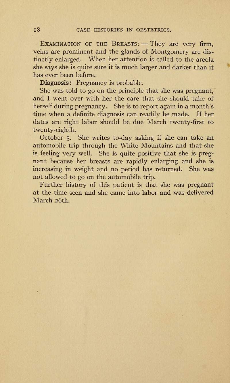 Examination of the Breasts: — They are very firm, veins are prominent and the glands of Montgomery are dis- tinctly enlarged. When her attention is called to the areola she says she is quite sure it is much larger and darker than it has ever been before. Diagnosis: Pregnancy is probable. She was told to go on the principle that she was pregnant, and I went over with her the care that she should take of herself during pregnancy. She is to report again in a month's time when a definite diagnosis can readily be made. If her dates are right labor should be due March twenty-first to twenty-eighth. October 5. She writes to-day asking if she can take an automobile trip through the White Mountains and that she is feeling very well. She is quite positive that she is preg- nant because her breasts are rapidly enlarging and she is increasing in weight and no period has returned. She was not allowed to go on the automobile trip. Further history of this patient is that she was pregnant at the time seen and she came into labor and was delivered March 26th.