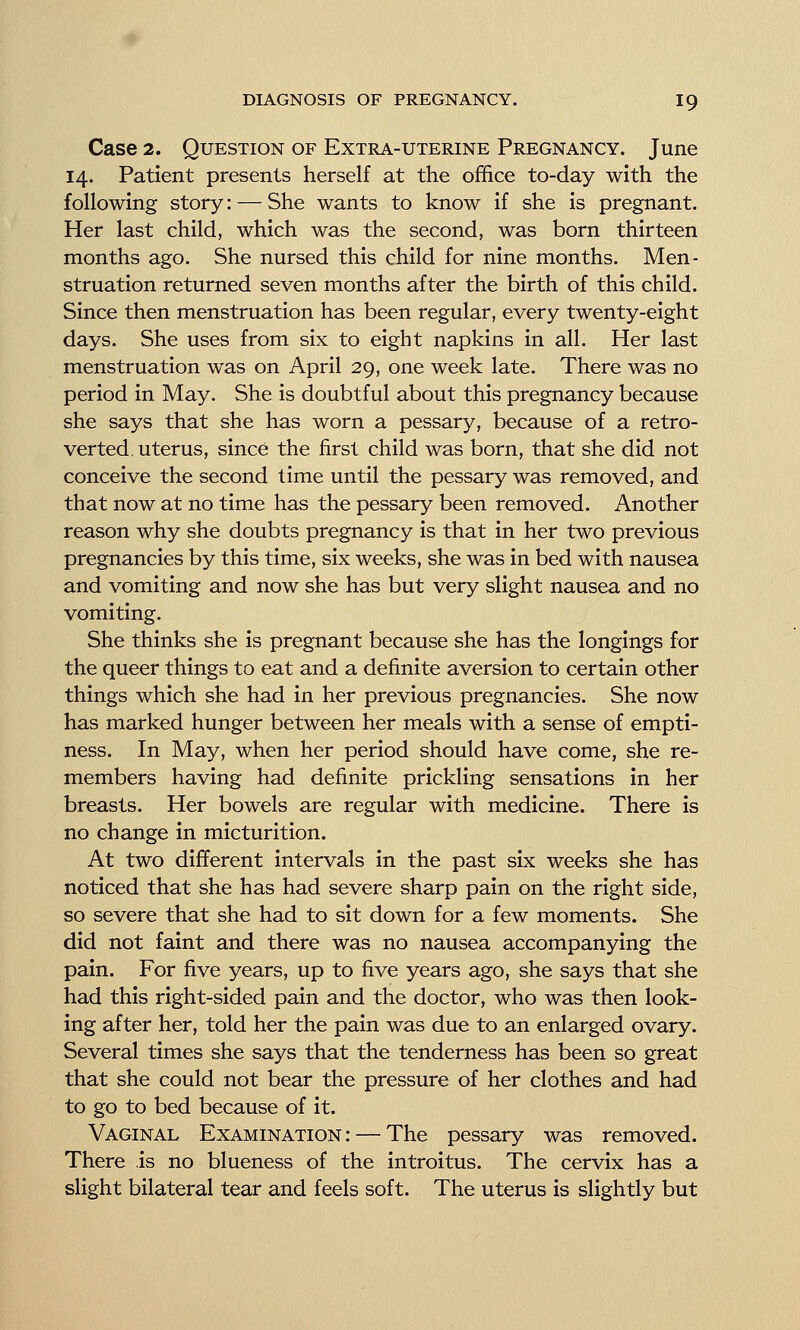 Case 2. Question of Extra-uterine Pregnancy. June 14. Patient presents herself at the office to-day with the following story: — She wants to know if she is pregnant. Her last child, which was the second, was born thirteen months ago. She nursed this child for nine months. Men- struation returned seven months after the birth of this child. Since then menstruation has been regular, every twenty-eight days. She uses from six to eight napkins in all. Her last menstruation was on April 29, one week late. There was no period in May. She is doubtful about this pregnancy because she says that she has worn a pessary, because of a retro- verted, uterus, since the first child was born, that she did not conceive the second time until the pessary was removed, and that now at no time has the pessary been removed. Another reason why she doubts pregnancy is that in her two previous pregnancies by this time, six weeks, she was in bed with nausea and vomiting and now she has but very slight nausea and no vomiting. She thinks she is pregnant because she has the longings for the queer things to eat and a definite aversion to certain other things which she had in her previous pregnancies. She now has marked hunger between her meals with a sense of empti- ness. In May, when her period should have come, she re- members having had definite prickling sensations in her breasts. Her bowels are regular with medicine. There is no change in micturition. At two different intervals in the past six weeks she has noticed that she has had severe sharp pain on the right side, so severe that she had to sit down for a few moments. She did not faint and there was no nausea accompanying the pain. For five years, up to five years ago, she says that she had this right-sided pain and the doctor, who was then look- ing after her, told her the pain was due to an enlarged ovary. Several times she says that the tenderness has been so great that she could not bear the pressure of her clothes and had to go to bed because of it. Vaginal Examination : — The pessary was removed. There is no blueness of the introitus. The cervix has a slight bilateral tear and feels soft. The uterus is slightly but