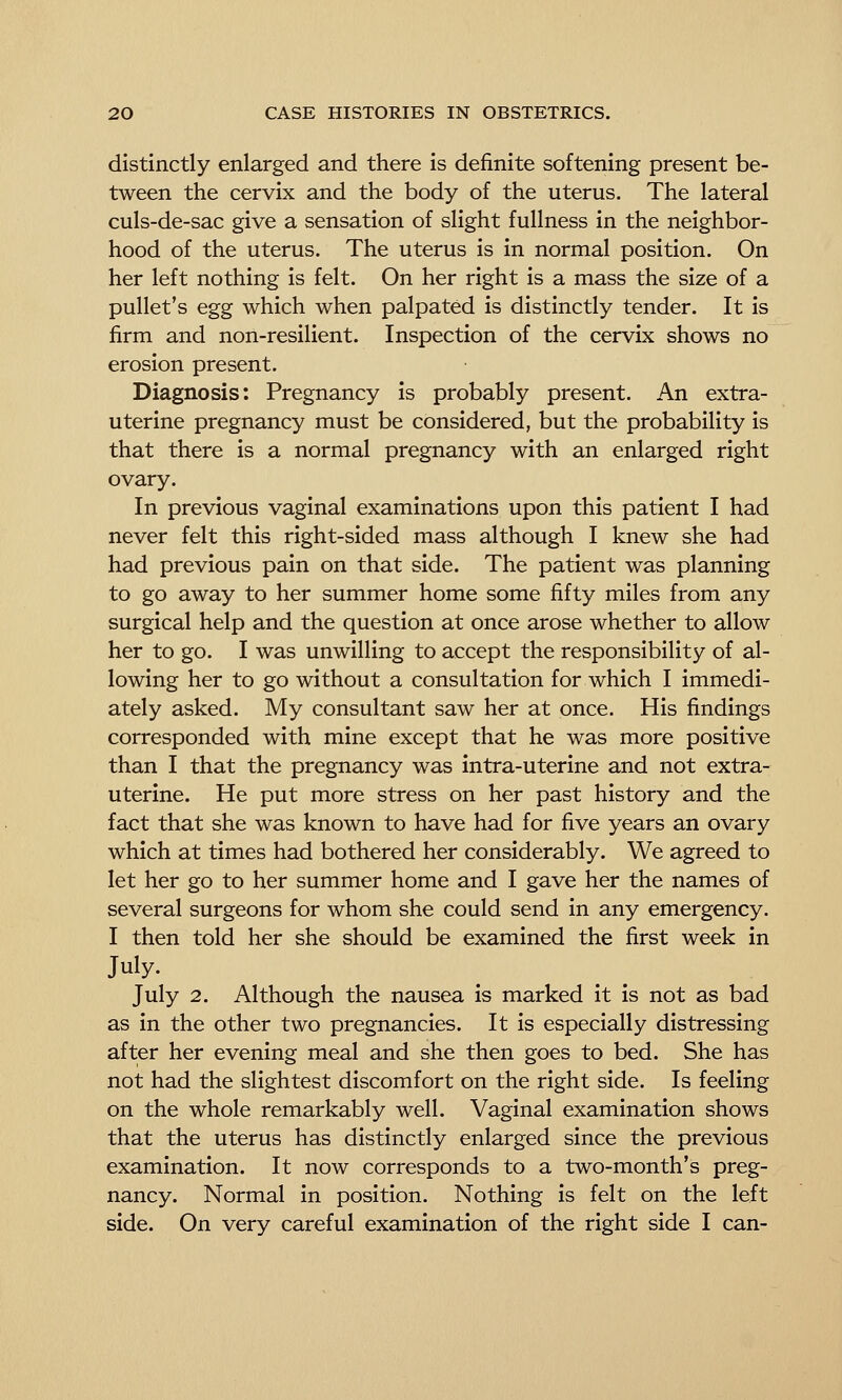 distinctly enlarged and there is definite softening present be- tween the cervix and the body of the uterus. The lateral culs-de-sac give a sensation of slight fullness in the neighbor- hood of the uterus. The uterus is in normal position. On her left nothing is felt. On her right is a mass the size of a pullet's egg which when palpated is distinctly tender. It is firm and non-resilient. Inspection of the cervix shows no erosion present. Diagnosis: Pregnancy is probably present. An extra- uterine pregnancy must be considered, but the probability is that there is a normal pregnancy with an enlarged right ovary. In previous vaginal examinations upon this patient I had never felt this right-sided mass although I knew she had had previous pain on that side. The patient was planning to go away to her summer home some fifty miles from any surgical help and the question at once arose whether to allow her to go. I was unwilling to accept the responsibility of al- lowing her to go without a consultation for which I immedi- ately asked. My consultant saw her at once. His findings corresponded with mine except that he was more positive than I that the pregnancy was intra-uterine and not extra- uterine. He put more stress on her past history and the fact that she was known to have had for five years an ovary which at times had bothered her considerably. We agreed to let her go to her summer home and I gave her the names of several surgeons for whom she could send in any emergency. I then told her she should be examined the first week in July. July 2. Although the nausea is marked it is not as bad as in the other two pregnancies. It is especially distressing after her evening meal and she then goes to bed. She has not had the slightest discomfort on the right side. Is feeling on the whole remarkably well. Vaginal examination shows that the uterus has distinctly enlarged since the previous examination. It now corresponds to a two-month's preg- nancy. Normal in position. Nothing is felt on the left side. On very careful examination of the right side I can-