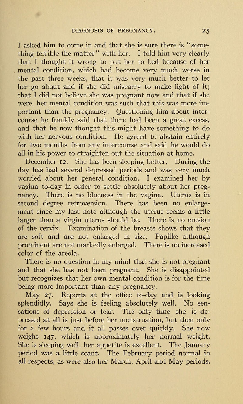 I asked him to come in and that she is sure there is some- thing terrible the matter with her. I told him very clearly that I thought it wrong to put her to bed because of her mental condition, which had become very much worse in the past three weeks, that it was very much better to let her go about and if she did miscarry to make light of it; that I did not believe she was pregnant now and that if she were, her mental condition was such that this was more im- portant than the pregnancy. Questioning him about inter- course he frankly said that there had been a great excess, and that he now thought this might have something to do with her nervous condition. He agreed to abstain entirely for two months from any intercourse and said he would do all in his power to straighten out the situation at home. December 12. She has been sleeping better. During the day has had several depressed periods and was very much worried about her general condition. I examined her by vagina to-day in order to settle absolutely about her preg- nancy. There is no blueness in the vagina. Uterus is in second degree retroversion. There has been no enlarge- ment since my last note although the uterus seems a little larger than a virgin uterus should be. There is no erosion of the cervix. Examination of the breasts shows that they are soft and are not enlarged in size. Papillae although prominent are not markedly enlarged. There is no increased color of the areola. There is no question in my mind that she is not pregnant and that she has not been pregnant. She is disappointed but recognizes that her own mental condition is for the time being more important than any pregnancy. May 27. Reports at the office to-day and is looking splendidly. Says she is feeling absolutely well. No sen- sations of depression or fear. The only time she is de- pressed at all is just before her menstruation, but then only for a few hours and it all passes over quickly. She now weighs 147, which is approximately her normal weight. She is sleeping well, her appetite is excellent. The January period was a little scant. The February period normal in all respects, as were also her March, April and May periods.