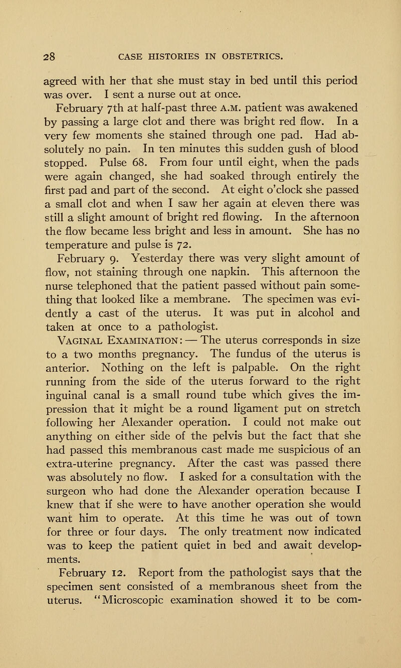 agreed with her that she must stay in bed until this period was over. I sent a nurse out at once. February 7th at half-past three a.m. patient was awakened by passing a large clot and there was bright red flow. In a very few moments she stained through one pad. Had ab- solutely no pain. In ten minutes this sudden gush of blood stopped. Pulse 68. From four until eight, when the pads were again changed, she had soaked through entirely the first pad and part of the second. At eight o'clock she passed a small clot and when I saw her again at eleven there was still a slight amount of bright red flowing. In the afternoon the flow became less bright and less in amount. She has no temperature and pulse is 72. February 9. Yesterday there was very slight amount of flow, not staining through one napkin. This afternoon the nurse telephoned that the patient passed without pain some- thing that looked like a membrane. The specimen was evi- dently a cast of the uterus. It was put in alcohol and taken at once to a pathologist. Vaginal Examination : — The uterus corresponds in size to a two months pregnancy. The fundus of the uterus is anterior. Nothing on the left is palpable. On the right running from the side of the uterus forward to the right inguinal canal is a small round tube which gives the im- pression that it might be a round ligament put on stretch following her Alexander operation. I could not make out anything on either side of the pelvis but the fact that she had passed this membranous cast made me suspicious of an extra-uterine pregnancy. After the cast was passed there was absolutely no flow. I asked for a consultation with the surgeon who had done the Alexander operation because I knew that if she were to have another operation she would want him to operate. At this time he was out of town for three or four days. The only treatment now indicated was to keep the patient quiet in bed and await develop- ments. February 12. Report from the pathologist says that the specimen sent consisted of a membranous sheet from the uterus. Microscopic examination showed it to be com-