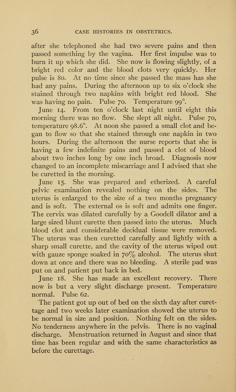 after she telephoned she had two severe pains and then passed something by the vagina. Her first impulse was to burn it up which she did. She now is flowing slightly, of a bright red color and the blood clots very quickly. Her pulse is 80. At no time since she passed the mass has she had any pains. During the afternoon up to six o'clock she stained through two napkins with bright red blood. She was having no pain. Pulse 70. Temperature 99°. June 14. From ten o'clock last night until eight this morning there was no flow. She slept all night. Pulse 70, temperature 98.6°. At noon she passed a small clot and be- gan to flow so that she stained through one napkin in two hours. During the afternoon the nurse reports that she is having a few indefinite pains and passed a clot of blood about two inches long by one inch broad. Diagnosis now changed to an incomplete miscarriage and I advised that she be curetted in the morning. June 15. She was prepared and etherized. A careful pelvic examination revealed nothing on the sides. The uterus is enlarged to the size of a two months pregnancy and is soft. The external os is soft and admits one finger. The cervix was dilated carefully by a Goodell dilator and a large sized blunt curette then passed into the uterus. Much blood clot and considerable decidual tissue were removed. The uterus was then curetted carefully and lightly with a sharp small curette, and the cavity of the uterus wiped out with gauze sponge soaked in 70% alcohol. The uterus shut down at once and there was no bleeding. A sterile pad was put on and patient put back in bed. June 18. She has made an excellent recovery. There now is but a very slight discharge present. Temperature normal. Pulse 62. The patient got up out of bed on the sixth day after curet- tage and two weeks later examination showed the uterus to be normal in size and position. Nothing felt on the sides. No tenderness anywhere in the pelvis. There is no vaginal discharge. Menstruation returned in August and since that time has been regular and with the same characteristics as before the curettage.