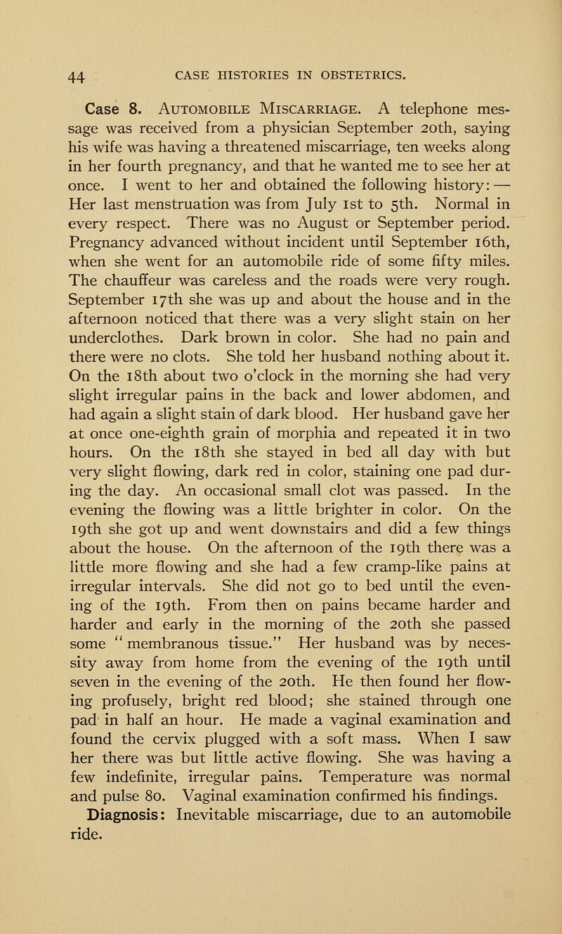 Case 8. Automobile Miscarriage. A telephone mes- sage was received from a physician September 20th, saying his wife was having a threatened miscarriage, ten weeks along in her fourth pregnancy, and that he wanted me to see her at once. I went to her and obtained the following history: — Her last menstruation was from July ist to 5th. Normal in every respect. There was no August or September period. Pregnancy advanced without incident until September i6th, when she went for an automobile ride of some fifty miles. The chauffeur was careless and the roads were very rough. September 17 th she was up and about the house and in the afternoon noticed that there was a very slight stain on her underclothes. Dark brown in color. She had no pain and there were no clots. She told her husband nothing about it. On the 18th about two o'clock in the morning she had very slight irregular pains in the back and lower abdomen, and had again a slight stain of dark blood. Her husband gave her at once one-eighth grain of morphia and repeated it in two hours. On the i8th she stayed in bed all day with but very slight flowing, dark red in color, staining one pad dur- ing the day. An occasional small clot was passed. In the evening the flowing was a little brighter in color. On the 19th she got up and went downstairs and did a few things about the house. On the afternoon of the 19th there was a little more flowing and she had a few cramp-like pains at irregular intervals. She did not go to bed until the even- ing of the 19th. From then on pains became harder and harder and early in the morning of the 20th she passed some  membranous tissue. Her husband was by neces- sity away from home from the evening of the 19th until seven in the evening of the 20th. He then found her flow- ing profusely, bright red blood; she stained through one pad' in half an hour. He made a vaginal examination and found the cervix plugged with a soft mass. When I saw her there was but little active flowing. She was having a few indefinite, irregular pains. Temperature was normal and pulse 80. Vaginal examination confirmed his findings. Diagnosis: Inevitable miscarriage, due to an automobile ride.