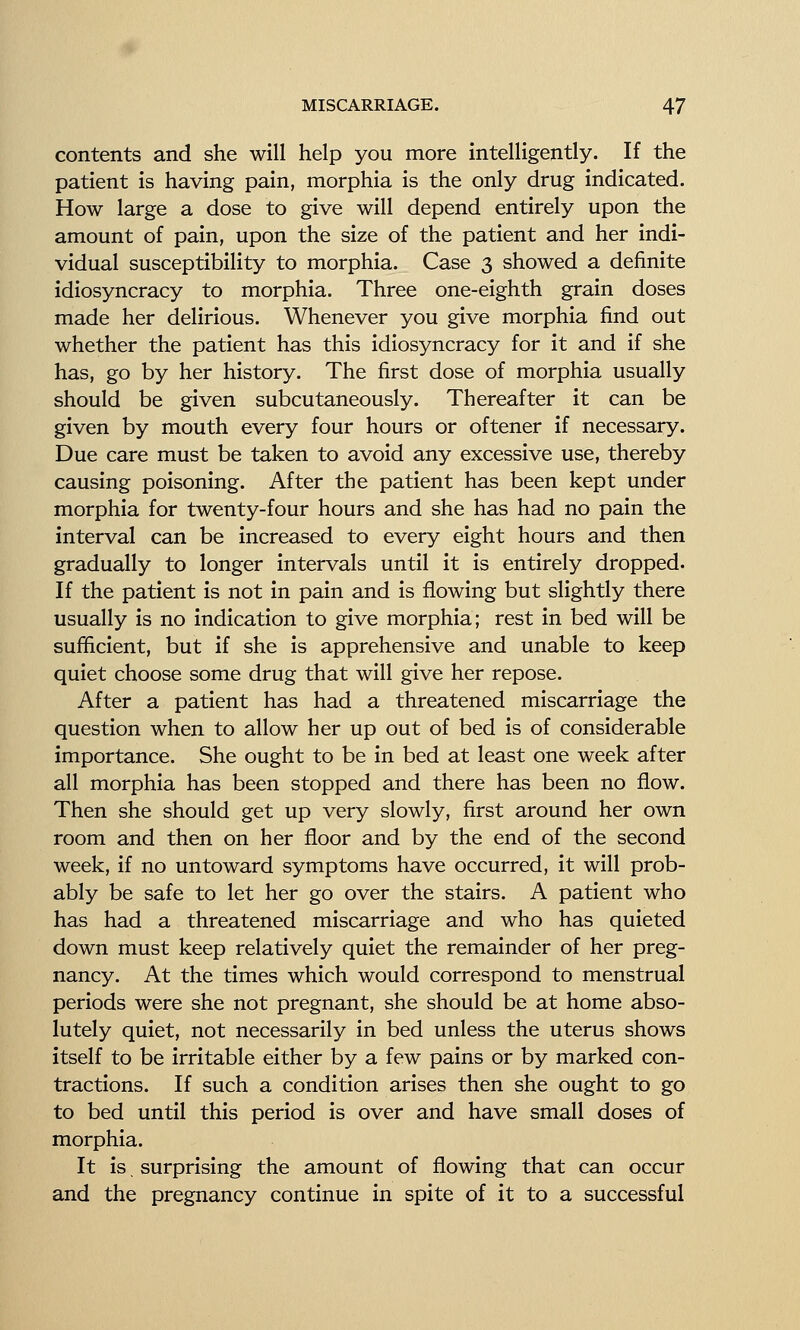 contents and she will help you more intelligently. If the patient is having pain, morphia is the only drug indicated. How large a dose to give will depend entirely upon the amount of pain, upon the size of the patient and her indi- vidual susceptibility to morphia. Case 3 showed a definite idiosyncracy to morphia. Three one-eighth grain doses made her delirious. Whenever you give morphia find out whether the patient has this idiosyncracy for it and if she has, go by her history. The first dose of morphia usually should be given subcutaneously. Thereafter it can be given by mouth every four hours or oftener if necessary. Due care must be taken to avoid any excessive use, thereby causing poisoning. After the patient has been kept under morphia for twenty-four hours and she has had no pain the interval can be increased to every eight hours and then gradually to longer intervals until it is entirely dropped. If the patient is not in pain and is flowing but slightly there usually is no indication to give morphia; rest in bed will be sufficient, but if she is apprehensive and unable to keep quiet choose some drug that will give her repose. After a patient has had a threatened miscarriage the question when to allow her up out of bed is of considerable importance. She ought to be in bed at least one week after all morphia has been stopped and there has been no flow. Then she should get up very slowly, first around her own room and then on her floor and by the end of the second week, if no untoward symptoms have occurred, it will prob- ably be safe to let her go over the stairs. A patient who has had a threatened miscarriage and who has quieted down must keep relatively quiet the remainder of her preg- nancy. At the times which would correspond to menstrual periods were she not pregnant, she should be at home abso- lutely quiet, not necessarily in bed unless the uterus shows itself to be irritable either by a few pains or by marked con- tractions. If such a condition arises then she ought to go to bed until this period is over and have small doses of morphia. It is surprising the amount of flowing that can occur and the pregnancy continue in spite of it to a successful