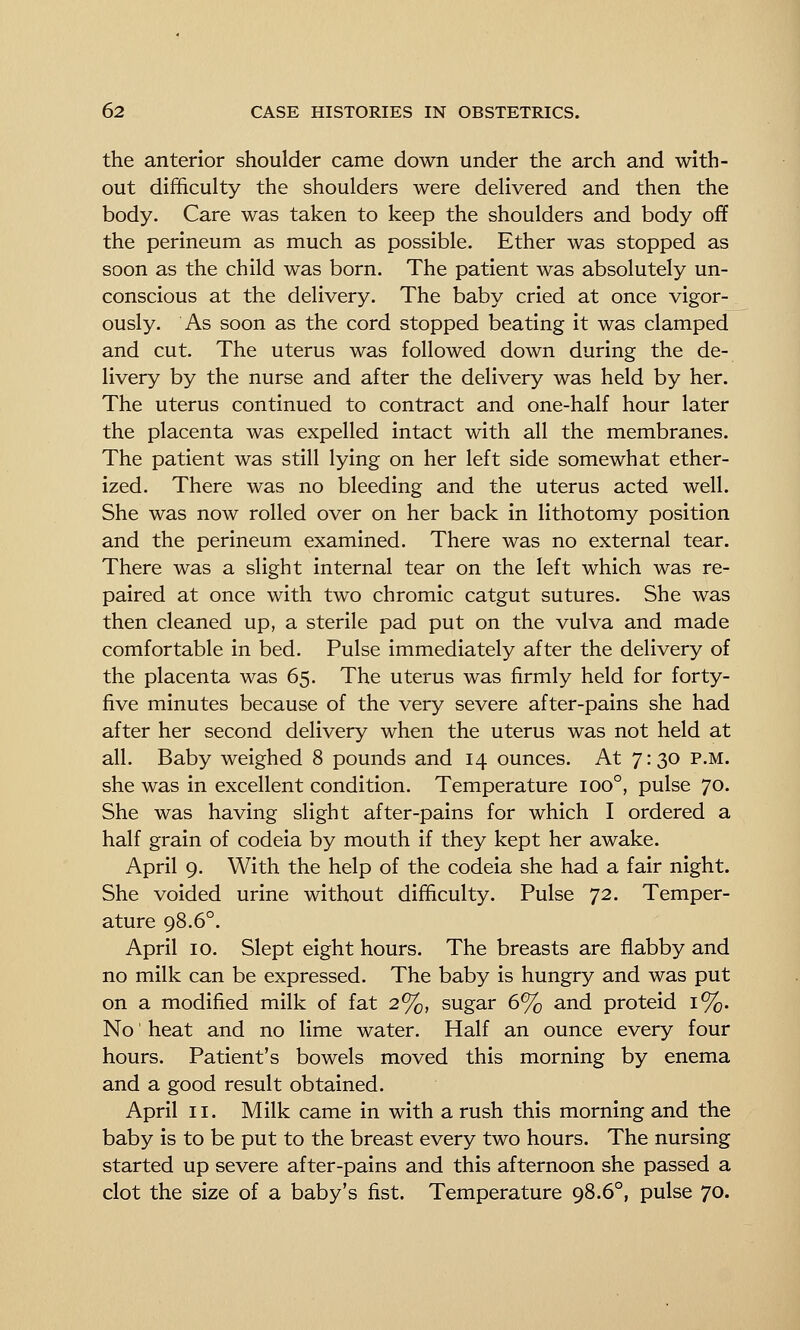 the anterior shoulder came down under the arch and with- out difficulty the shoulders were delivered and then the body. Care was taken to keep the shoulders and body off the perineum as much as possible. Ether was stopped as soon as the child was born. The patient was absolutely un- conscious at the delivery. The baby cried at once vigor- ously. As soon as the cord stopped beating it was clamped and cut. The uterus was followed down during the de- livery by the nurse and after the delivery was held by her. The uterus continued to contract and one-half hour later the placenta was expelled intact with all the membranes. The patient was still lying on her left side somewhat ether- ized. There was no bleeding and the uterus acted well. She was now rolled over on her back in lithotomy position and the perineum examined. There was no external tear. There was a slight internal tear on the left which was re- paired at once with two chromic catgut sutures. She was then cleaned up, a sterile pad put on the vulva and made comfortable in bed. Pulse immediately after the delivery of the placenta was 65. The uterus was firmly held for forty- five minutes because of the very severe after-pains she had after her second delivery when the uterus was not held at all. Baby weighed 8 pounds and 14 ounces. At 7:30 p.m. she was in excellent condition. Temperature 100°, pulse 70. She was having slight after-pains for which I ordered a half grain of codeia by mouth if they kept her awake. April 9. With the help of the codeia she had a fair night. She voided urine without difficulty. Pulse 72. Temper- ature 98.6°. April 10. Slept eight hours. The breasts are flabby and no milk can be expressed. The baby is hungry and was put on a modified milk of fat 2%, sugar 6% and proteid 1%. No' heat and no lime water. Half an ounce every four hours. Patient's bowels moved this morning by enema and a good result obtained. April II. Milk came in with a rush this morning and the baby is to be put to the breast every two hours. The nursing started up severe after-pains and this afternoon she passed a clot the size of a baby's fist. Temperature 98.6°, pulse 70.