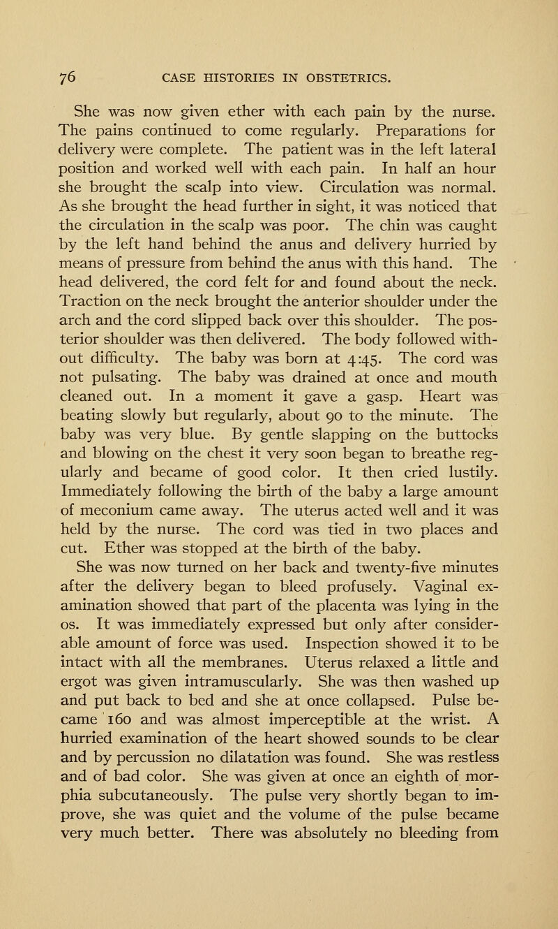 She was now given ether with each pain by the nurse. The pains continued to come regularly. Preparations for delivery were complete. The patient was in the left lateral position and worked well with each pain. In half an hour she brought the scalp into view. Circulation was normal. As she brought the head further in sight, it was noticed that the circulation in the scalp was poor. The chin was caught by the left hand behind the anus and delivery hurried by means of pressure from behind the anus with this hand. The head delivered, the cord felt for and found about the neck. Traction on the neck brought the anterior shoulder under the arch and the cord slipped back over this shoulder. The pos- terior shoulder was then delivered. The body followed with- out difficulty. The baby was born at 4:45. The cord was not pulsating. The baby was drained at once and mouth cleaned out. In a moment it gave a gasp. Heart was beating slowly but regularly, about 90 to the minute. The baby was very blue. By gentle slapping on the buttocks and blowing on the chest it very soon began to breathe reg- ularly and became of good color. It then cried lustily. Immediately following the birth of the baby a large amount of meconium came away. The uterus acted well and it was held by the nurse. The cord was tied in two places and cut. Ether was stopped at the birth of the baby. She was now turned on her back and twenty-five minutes after the delivery began to bleed profusely. Vaginal ex- amination showed that part of the placenta was lying in the OS. It was immediately expressed but only after consider- able amount of force was used. Inspection showed it to be intact with all the membranes. Uterus relaxed a little and ergot was given intramuscularly. She was then washed up and put back to bed and she at once collapsed. Pulse be- came 160 and was almost imperceptible at the wrist. A hurried examination of the heart showed sounds to be clear and by percussion no dilatation was found. She was restless and of bad color. She was given at once an eighth of mor- phia subcutaneously. The pulse very shortly began to im- prove, she was quiet and the volume of the pulse became very much better. There was absolutely no bleeding from