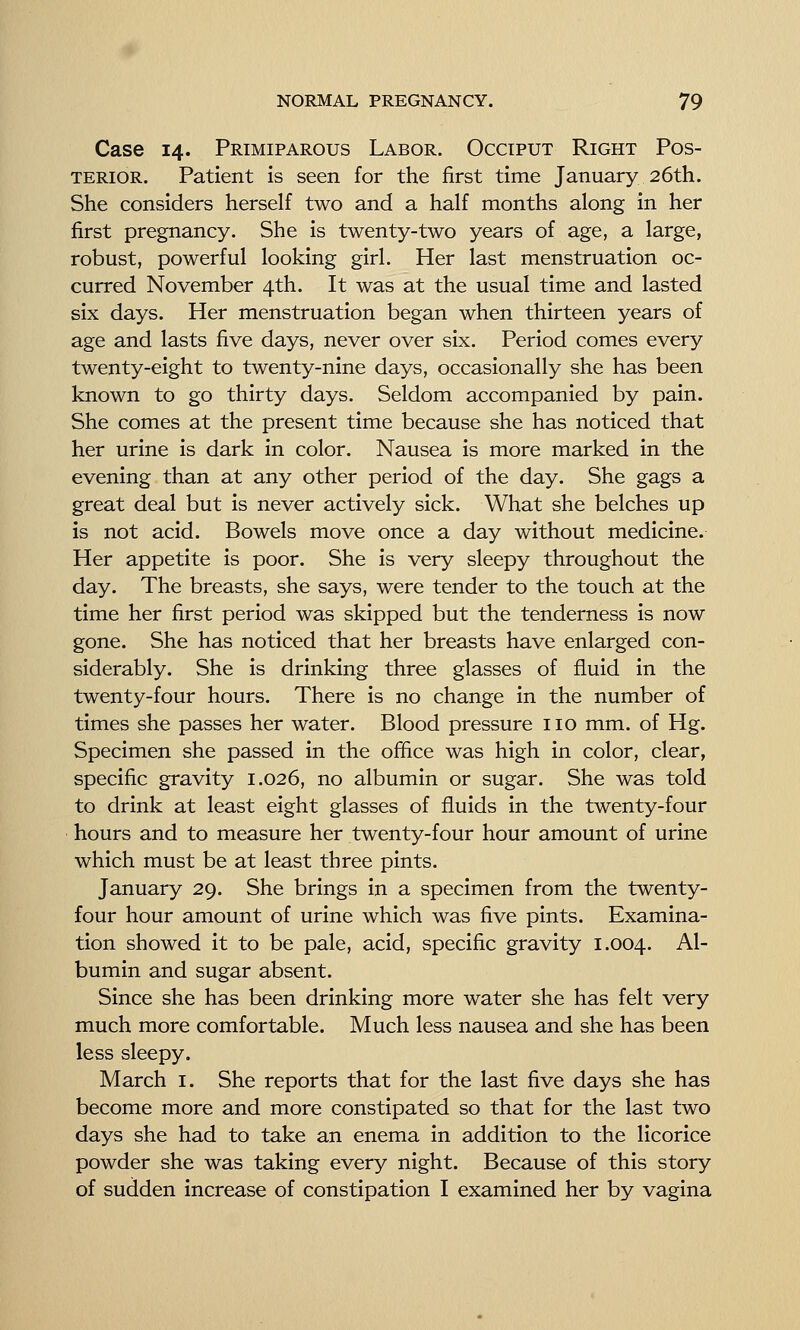 Case 14. Primiparous Labor. Occiput Right Pos- terior. Patient is seen for the first time January 26th. She considers herself two and a half months along in her first pregnancy. She is twenty-two years of age, a large, robust, powerful looking girl. Her last menstruation oc- curred November 4th. It was at the usual time and lasted six days. Her menstruation began when thirteen years of age and lasts five days, never over six. Period comes every twenty-eight to twenty-nine days, occasionally she has been known to go thirty days. Seldom accompanied by pain. She comes at the present time because she has noticed that her urine is dark in color. Nausea is more marked in the evening than at any other period of the day. She gags a great deal but is never actively sick. What she belches up is not acid. Bowels move once a day without medicine. Her appetite is poor. She is very sleepy throughout the day. The breasts, she says, were tender to the touch at the time her first period was skipped but the tenderness is now gone. She has noticed that her breasts have enlarged con- siderably. She is drinking three glasses of fluid in the twenty-four hours. There is no change in the number of times she passes her water. Blood pressure no mm. of Hg. Specimen she passed in the office was high in color, clear, specific gravity 1.026, no albumin or sugar. She was told to drink at least eight glasses of fluids in the twenty-four hours and to measure her twenty-four hour amount of urine which must be at least three pints. January 29. She brings in a specimen from the twenty- four hour amount of urine which was five pints. Examina- tion showed it to be pale, acid, specific gravity 1.004. ^^' bumin and sugar absent. Since she has been drinking more water she has felt very much more comfortable. Much less nausea and she has been less sleepy. March i. She reports that for the last five days she has become more and more constipated so that for the last two days she had to take an enema in addition to the licorice powder she was taking every night. Because of this story of sudden increase of constipation I examined her by vagina