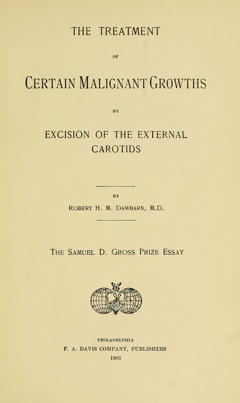 Certain Malignant Growths EXCISION OF THE EXTERNAL CAROTIDS ROBERT H. M. DAWBARN, M.D. The Samuel D. Gross Prize Essay PHILADELPHIA F. A. DAVIS COMPANY, PUBLISHERS 1903