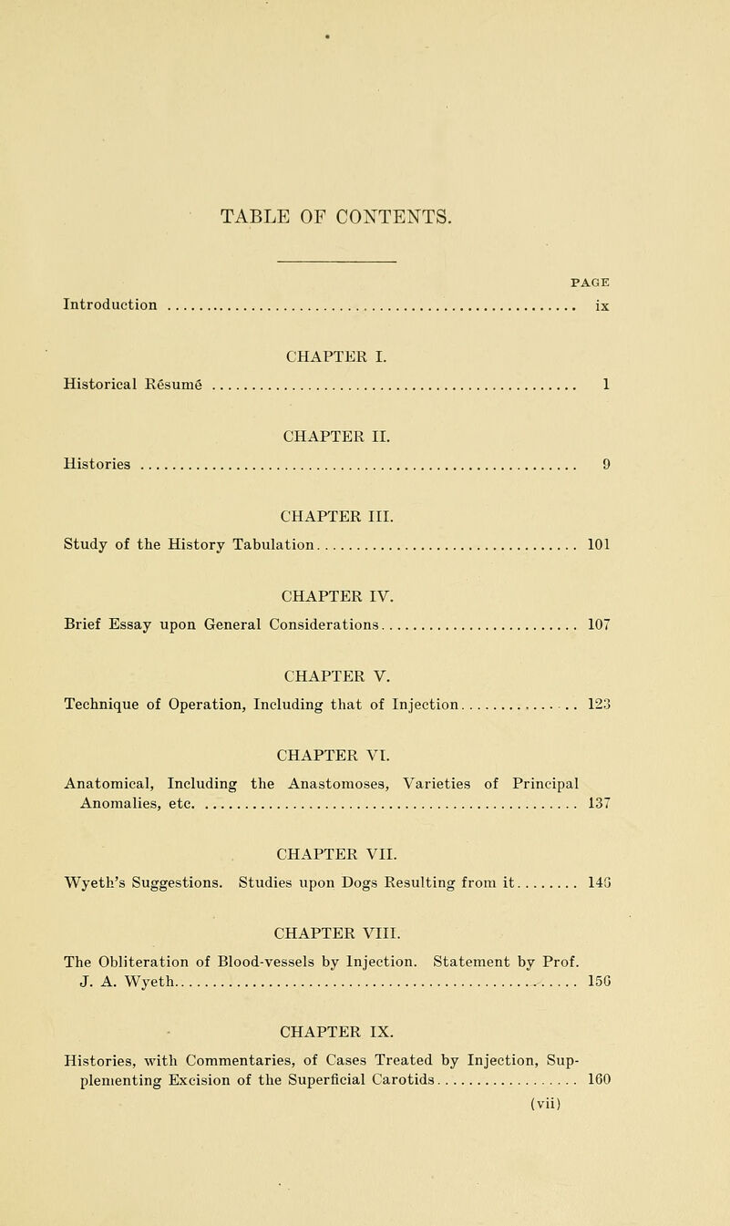 TABLE OF CONTENTS. PAGE Introduction ix CHAPTER I. Historical Resume 1 CHAPTER II. Histories 9 CHAPTER III. Study of the History Tabulation 101 CHAPTER IV. Brief Essay upon General Considerations 107 CHAPTER V. Technique of Operation, Including that of Injection 123 CHAPTER VI. Anatomical, Including the Anastomoses, Varieties of Principal Anomalies, etc 137 CHAPTER VII. Wyeth's Suggestions. Studies upon Dogs Resulting from it 143 CHAPTER VIII. The Obliteration of Blood-vessels by Injection. Statement by Prof. J. A. Wyeth 15G CHAPTER IX. Histories, with Commentaries, of Cases Treated by Injection, Sup- plementing Excision of the Superficial Carotids 160