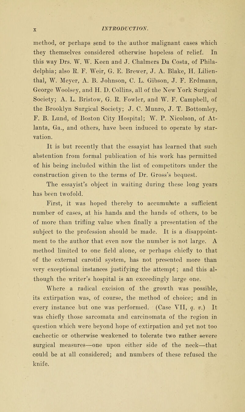 method, or perhaps send to the author malignant cases which they themselves considered otherwise hopeless of relief. In this way Drs. W. W. Keen and J. Chalmers Da Costa, of Phila- delphia; also E. F. Weir, G. E. Brewer, J. A. Blake, H. Lilien- thal, W. Meyer, A. B. Johnson, C. L. Gibson, J. F. Erdmann, George Woolsey, and H. D. Collins, all of the New York Surgical Society; A. L. Bristow, G. R. Fowler, and W. F. Campbell, of the Brooklyn Surgical Society; J. C. Munro, J. T. Bottomley, F. B. Lund, of Boston City Hospital; W. P. Mcolson, of At- lanta, Ga., and others, have been induced to operate by star- vation. It is but recently that the essayist has learned that such abstention from formal publication of his work has permitted of his being included within the list of competitors under the construction given to the terms of Dr. Gross's bequest. The essayist's object in waiting during these long years has been twofold. First, it was hoped thereby to accumulate a sufficient number of cases, at his hands and the hands of others, to be of more than trifling value when finally a presentation of the subject to the profession should be made. It is a disappoint- ment to the author that even now the number is not large. A method limited to one field alone, or perhaps chiefly to that of the external carotid system, has not presented more than very exceptional instances justifying the attempt; and this al- though the writer's hospital is an exceedingly large one. Where a radical excision of the growth was possible, its extirpation was, of course, the method of choice; and in every instance but one was performed. (Case VII, q. v.) It was chiefly those sarcomata and carcinomata of the region in question which were beyond hope of extirpation and yet not too cachectic or otherwise weakened to tolerate two rather severe surgical measures—one upon either side of the neck—that could be at all considered; and numbers of these refused the knife.