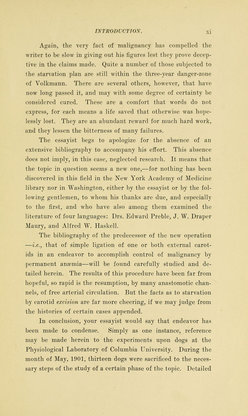 Again, the very fact of malignancy has compelled the writer to be slow in giving out his figures lest they prove decep- tive in the claims made. Quite a number of those subjected to the starvation plan are still within the three-year danger-zone of Volkmann. There are several others, however, that have now long passed it, and may with some degree of certainty be considered cured. These are a comfort that words do not express, for each means a life saved that otherwise was hope- lessly lost. They are an abundant reward for much hard work, and they lessen the bitterness of many failures. The essayist begs to apologize for the absence of an extensive bibliography to accompany his effort. This absence does not imply, in this case, neglected research. It means that the topic in question seems a new one,—for nothing has been discovered in this field in the New York Academy of Medicine library nor in Washington, either by the essayist or by the fol- lowing gentlemen, to whom his thanks are due, and especially to the first, and who have also among them examined the literature of four languages: Drs. Edward Preble, J. W. Draper Maury, and Alfred W. Haskell. The bibliography of the predecessor of the new operation —i.e., that of simple ligation of one or both external carot- ids in an endeavor to accomplish control of malignancy by permanent anaemia—will be found carefully studied and de- tailed herein. The results of this procedure have been far from hopeful, so rapid is the resumption, by many anastomotic chan- nels, of free arterial circulation. But the facts as to starvation by carotid excision are far more cheering, if we may judge from the histories of certain cases appended. In conclusion, your essayist would say that endeavor has been made to condense. Simply as one instance, reference may be made herein to the experiments upon dogs at the Physiological Laboratory of Columbia University. During the month of May, 1901, thirteen dogs were sacrificed to the neces- sary steps of the study of a certain phase of the topic. Detailed