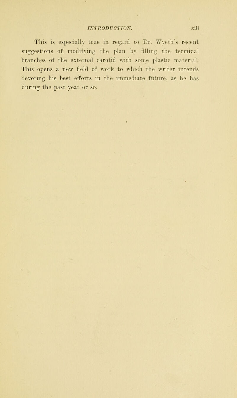 This is especially true in regard to Dr. Wyeth's recent suggestions of modifying the plan by filling the terminal branches of the external carotid with some plastic material. This opens a new field of work to which the writer intends devoting his best efforts in the immediate future, as he has during the past year or so.