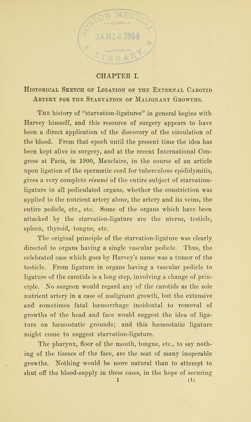 &r„ CHAPTER I. Histoeical Sketch of Ligation of the External Carotid Artery for the Starvation of Malignant Growths. The history of starvation-ligatures in general begins with Harvey himself, and this resource of surgery appears to have been a direct application of the discovery of the circulation of the blood. From that epoch until the present time the idea has been kept alive in surgery, and at the recent International Con- gress at Paris, in 1900, Mauclaire, in the course of an article upon ligation of the spermatic cord for tuberculous epididymitis, gives a very complete resume of the entire subject of starvation- ligature in all pediculated organs, whether the constriction was applied to the nutrient artery alone, the artery and its veins, the entire pedicle, etc., etc. Some of the organs which have been attacked by the starvation-ligature are the uterus, testicle, spleen, thyroid, tongue, etc. The original principle of the starvation-ligature was clearly directed to organs having a single vascular pedicle. Thus, the celebrated case which goes by Harvey's name was a tumor of the testicle. From ligature in organs having a vascular pedicle to ligature of the carotids is a long step, involving a change of prin- ciple. No surgeon would regard any of the carotids as the sole nutrient artery in a case of malignant growth, but the extensive and sometimes fatal haemorrhage incidental to removal of growths of the head and face would suggest the idea of liga- ture on haemostatic grounds; and this hsemostatic ligature might come to suggest starvation-ligature. The pharynx, floor of the mouth, tongue, etc., to say noth- ing of the tissues of the face, are the seat of many inoperable growths. Nothing would be more natural than to attempt to shut off the blood-supply in these cases, in the hope of securing