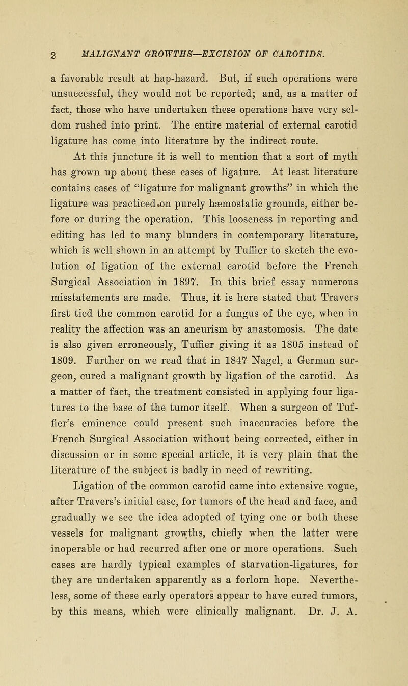 a favorable result at hap-hazard. But, if such operations were unsuccessful, they would not be reported; and, as a matter of fact, those who have undertaken these operations have very sel- dom rushed into print. The entire material of external carotid ligature has come into literature by the indirect route. At this juncture it is well to mention that a sort of myth has grown up about these cases of ligature. At least literature contains cases of ligature for malignant growths in which the ligature was practiced.on purely haemostatic grounds, either be- fore or during the operation. This looseness in reporting and editing has led to many blunders in contemporary literature, which is well shown in an attempt by Turner to sketch the evo- lution of ligation of the external carotid before the French Surgical Association in 1897. In this brief essay numerous misstatements are made. Thus, it is here stated that Travers first tied the common carotid for a fungus of the eye, when in reality the affection was an aneurism by anastomosis. The date is also given erroneously, Tuffier giving it as 1805 instead of 1809. Further on we read that in 1847 Nagel, a German sur- geon, cured a malignant growth by ligation of the carotid. As a matter of fact, the treatment consisted in applying four liga- tures to the base of the tumor itself. When a surgeon of Tuf- fier's eminence could present such inaccuracies before the French Surgical Association without being corrected, either in discussion or in some special article, it is very plain that the literature of the subject is badly in need of rewriting. Ligation of the common carotid came into extensive vogue, after Travers's initial case, for tumors of the head and face, and gradually we see the idea adopted of tying one or both these vessels for malignant growths, chiefly when the latter were inoperable or had recurred after one or more operations. Such cases are hardly typical examples of starvation-ligatures, for they are undertaken apparently as a forlorn hope. Neverthe- less, some of these early operators appear to have cured tumors, by this means, which were clinically malignant. Dr. J. A.