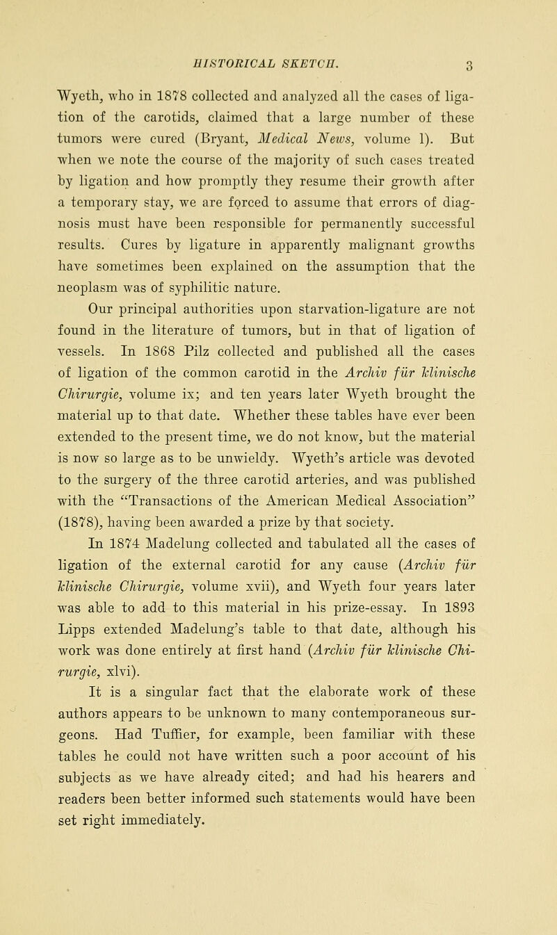 Wyeth, who in 1878 collected and analyzed all the cases of liga- tion of the carotids, claimed that a large number of these tumors were cured (Bryant, Medical News, volume 1). But when we note the course of the majority of such cases treated by ligation and how promptly they resume their growth after a temporary stay, we are forced to assume that errors of diag- nosis must have been responsible for permanently successful results. Cures by ligature in apparently malignant growths have sometimes been explained on the assumption that the neoplasm was of syphilitic nature. Our principal authorities upon starvation-ligature are not found in the literature of tumors, but in that of ligation of vessels. In 1868 Pilz collected and published all the cases of ligation of the common carotid in the Archiv fur JcliniscJie Chirurgie, volume ix; and ten years later Wyeth brought the material up to that date. Whether these tables have ever been extended to the present time, we do not know, but the material is now so large as to be unwieldy. Wyeth's article was devoted to the surgery of the three carotid arteries, and was published with the Transactions of the American Medical Association (1878), having been awarded a prize by that society. In 1874 Madelung collected and tabulated all the cases of ligation of the external carotid for any cause (Archiv fur Tclinische Chirurgie, volume xvii), and Wyeth four years later was able to add to this material in his prize-essay. In 1893 Lipps extended Madelung's table to that date, although his work was done entirely at first hand (Archiv fur Tclinische Chi- rurgie, xlvi). It is a singular fact that the elaborate work of these authors appears to be unknown to many contemporaneous sur- geons. Had Turner, for example, been familiar with these tables he could not have written such a poor account of his subjects as we have already cited; and had his hearers and readers been better informed such statements would have been set right immediately.